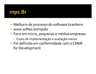 Melhoria de processo do software brasileiro
www.softex.br/mpsbr
Foco em micro, pequenas e médias empresas
 Custo de implementação e avaliação menor
Foi definido em conformidade com o CMMI
for Development
 