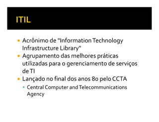 Acrônimo de "Information Technology
Infrastructure Library"
Agrupamento das melhores práticas
utilizadas para o gerenciamento de serviços
de TI
Lançado no final dos anos 80 pelo CCTA
 Central Computer and Telecommunications
 Agency
 