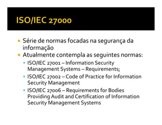 Série de normas focadas na segurança da
informação
Atualmente contempla as seguintes normas:
 ISO/IEC 27001 – Information Security
 Management Systems – Requirements;
 ISO/IEC 27002 – Code of Practice for Information
 Security Management
 ISO/IEC 27006 – Requirements for Bodies
 Providing Audit and Certification of Information
 Security Management Systems
 