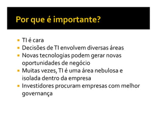 TI é cara
Decisões de TI envolvem diversas áreas
Novas tecnologias podem gerar novas
oportunidades de negócio
Muitas vezes, TI é uma área nebulosa e
isolada dentro da empresa
Investidores procuram empresas com melhor
governança
 