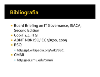 Board Briefing on IT Governance, ISACA,
Second Edition
CobiT 4.1, ITGI
ABNT NBR ISO/IEC 38500, 2009
BSC:
 http://pt.wikipedia.org/wiki/BSC
CMMI
 http://sei.cmu.edu/cmmi
 
