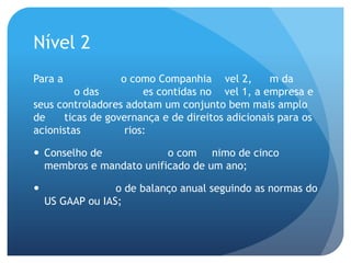 Nível 2
Para a            o como Companhia vel 2,         m da
         o das         es contidas no vel 1, a empresa e
seus controladores adotam um conjunto bem mais amplo
de    ticas de governança e de direitos adicionais para os
acionistas         rios:

 Conselho de            o com nimo de cinco
  membros e mandato unificado de um ano;

                 o de balanço anual seguindo as normas do
    US GAAP ou IAS;
 