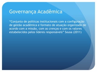 Governança Acadêmica
“Conjunto de políticas institucionais com a configuração
de gestão acadêmica e formato de atuação organizado de
acordo com a missão, com as crenças e com os valores
estabelecidos pelos líderes responsáveis” Sousa (2011)
 