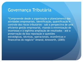 Governança Tributária
“Compreende desde a organização e planejamento das
atividades empresariais, identificação, quantificação e
controle dos riscos tributários – sob a perspectiva de uma
eficiente gestão empresarial, visando à minimização de
incertezas e à legítima ampliação de resultados – até a
preservação da boa reputação e questões
estratégicas, técnicas, operacionais, econômicas e
financeiras do negócio” Amaral; Ainsworth, (2005)
 