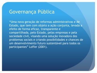 Governança Pública
“Uma nova geração de reformas administrativas e de
Estado, que tem com objeto a ação conjunta, levada a
efeito de forma eficaz, transparente e
compartilhada, pelo Estado, pelas empresas e pela
sociedade civil, visando uma solução inovadora dos
problemas sociais e criando possibilidades e chances de
um desenvolvimento futuro sustentável para todos os
participantes” Loffer (2001).
 