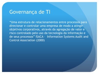 Governança de TI
“Uma estrutura de relacionamentos entre processos para
direcionar e controlar uma empresa de modo a atingir
objetivos corporativos, através da agregação de valor e
risco controlado pelo uso da tecnologia da informação e
de seus processos” ISACA – Information Systems Audit and
Control Association (2000)
 