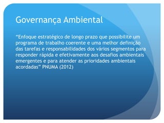 Governança Ambiental
“Enfoque estratégico de longo prazo que possibilite um
programa de trabalho coerente e uma melhor definição
das tarefas e responsabilidades dos vários segmentos para
responder rápida e efetivamente aos desafios ambientais
emergentes e para atender as prioridades ambientais
acordadas” PNUMA (2012)
 