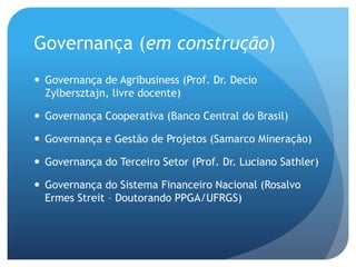 Governança (em construção)
 Governança de Agribusiness (Prof. Dr. Decio
  Zylbersztajn, livre docente)

 Governança Cooperativa (Banco Central do Brasil)

 Governança e Gestão de Projetos (Samarco Mineração)

 Governança do Terceiro Setor (Prof. Dr. Luciano Sathler)

 Governança do Sistema Financeiro Nacional (Rosalvo
  Ermes Streit – Doutorando PPGA/UFRGS)
 