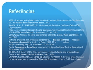 Referências
AEDB. Governança de global chain: estudo de caso do pólo moveleiro de São Bento do
Sul. Associação Educacional Dom Bosco. 2012.
AMARAL, A. C. R.; AINSWORTH, R. Governança tributária e Sarbanes-Oxley (SOX).
Disponível em:
<http://www.recallledger.com.br/arq_download/Governan%C3%A7a%20Tribut%C3%A1r
ia%20e%20SarbanesOxley.pdf>. Acesso em: 15. set. 2011
GONÇALVES, Alcindo. Rio+20 e a governança ambiental global. Valor Econômico. 11
abr. 2012.
Instituto Brasileiro de Governança Corporativa. digo das Melhores      ticas de
Governança Corporativa. 4.ed. o Paulo, 2009. 73 p.           vel em
<http://www.ibgc.org.br>. Acesso em: 13 out. 2012.
ISACA. Management Guidelines. Information Systems Audit and Control Association &
Foundation, 2000.
JENSEN, M. A theory of the firm: governance, residual claims, and organizational
forms. 1. ed. Harvard University Press, 2001. 320p.
LA PORTA, R.; SHLEIFER, A.; LOPEZ-DE-SILANES, F.; VISHNY, R. Investor protection and
corporate governance. Journal of Financial Economics, v. 58, p. 3-27, Out., 2000.
 