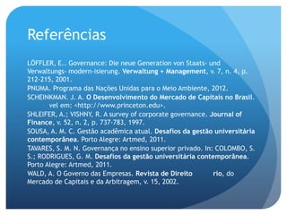 Referências
LÖFFLER, E.. Governance: Die neue Generation von Staats- und
Verwaltungs- modern-isierung. Verwaltung + Management, v. 7, n. 4, p.
212-215, 2001.
PNUMA. Programa das Nações Unidas para o Meio Ambiente, 2012.
SCHEINKMAN. J. A. O Desenvolvimento do Mercado de Capitais no Brasil.
       vel em: <http://www.princeton.edu>.
SHLEIFER, A.; VISHNY, R. A survey of corporate governance. Journal of
Finance, v. 52, n. 2, p. 737-783, 1997.
SOUSA, A. M. C. Gestão acadêmica atual. Desafios da gestão universitária
contemporânea. Porto Alegre: Artmed, 2011.
TAVARES, S. M. N. Governança no ensino superior privado. In: COLOMBO, S.
S.; RODRIGUES, G. M. Desafios da gestão universitária contemporânea.
Porto Alegre: Artmed, 2011.
WALD, A. O Governo das Empresas. Revista de Direito         rio, do
Mercado de Capitais e da Arbitragem, v. 15, 2002.
 