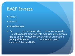 BM&F Bovespa
 Nível 1

 Nível 2

 Novo Mercado

 “a           o e a liquidez das    es de um mercado
    o influenciadas positivamente pelo grau de segurança
  que os direitos concedidos aos acionistas oferecem e
  pela qualidade das            es prestadas pelas
  empresas” Garcia (2005)
 