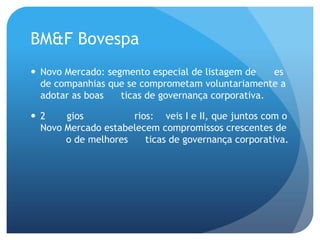 BM&F Bovespa
 Novo Mercado: segmento especial de listagem de     es
  de companhias que se comprometam voluntariamente a
  adotar as boas   ticas de governança corporativa.

 2    gios          rios: veis I e II, que juntos com o
  Novo Mercado estabelecem compromissos crescentes de
       o de melhores    ticas de governança corporativa.
 