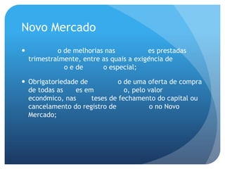 Novo Mercado
            o de melhorias nas           es prestadas
    trimestralmente, entre as quais a exigência de
               o e de      o especial;

 Obrigatoriedade de           o de uma oferta de compra
  de todas as    es em           o, pelo valor
  econômico, nas     teses de fechamento do capital ou
  cancelamento do registro de             o no Novo
  Mercado;
 