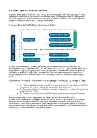 4.2. Papéis Ligados à Governança de Dados
O Comitê de Curadores de Dados é uma Política de Governança de Dados com o objetivo de tomar
decisões de alto nível com base na visão centrada em dados e informações, artefatos da arquitetura
de dados e processos, conhecimento sobre negócio e as metas e objetivos que a organização deve
atingir na perspectiva da Gestão de Dados e Informações.
A imagem abaixo ilustra a Política de Governança de Dados.
Citamos, como exemplo, a Curadoria de Informações, definida na Política de Governança da
Informação do Banco Central do Brasil – BACEN (Portaria nº 90.187, de 17 de agosto de 2016), a qual
compreende o conjunto de ações que visa zelar pela existência, consistência, integridade, precisão,
relevância, autenticidade, segurança e documentação dos ativos de informação de uma base de
dados, respeitando-se os objetivos, princípios e diretrizes da Plano de Governança da Informação
(PGI).
Criar Políticas, Processos e Procedimentos é um dos principais resultados da Governança de Dados.
 As Políticas estabelecem um conjunto de metas e afirmam “o que deve ser feito” em
alinhamento com outros instrumentos estratégicos da organização.
 Os Processos indicam as atividades, pessoas, ferramentas e regras necessárias ao
cumprimento da Política.
 Os Procedimentos descrevem em detalhes como exatamente executar os Processos.
Partindo da premissa de que a Governança e a Gestão são disciplinas distintas que se
complementam, a Governança de Dados se utiliza do conhecimento e da competência das pessoas
para definir políticas, responsabilidades, glossários, metadados, fluxos de trabalho dos dados em
movimento, monitoramento e linhagem de dados que permitam à organização melhorar a qualidade,
descoberta e entendimento desses, de modo a simplificar a extração de informações e conhecimentos,
resultando em melhores análises e decisões de negócio.
 