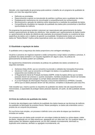 Atenção, uma organização de governança pode acelerar o trabalho de um programa de qualidade de
dados, por meio das seguintes ações:
 Definindo as prioridades.
 Desenvolvendo e agindo na manutenção de padrões e políticas para a qualidade dos dados.
 Estabelecendo mecanismos de comunicação e compartilhamento de conhecimento.
 Monitoramento e geração de relatórios sobre desempenho e medições de qualidade de dados.
 Compartilhando resultados da inspeção da qualidade dos dados para conscientizar e identificar
oportunidades de melhoria.
Os programas de governança também costumam ser responsáveis pelo gerenciamento de dados
mestre e gerenciamento de dados de referência. Vale ressaltar que o gerenciamento de dados mestre
e o gerenciamento de dados de referência são exemplos de processos focados na curadoria de tipos
específicos de dados com o objetivo de garantir sua qualidade. Simplesmente rotular um conjunto de
dados de "Dados Mestre" implica certas expectativas sobre seu conteúdo e confiabilidade.
2.5 Qualidade e regulação de dados
A qualidade como a segurança dos dados proporciona uma vantagem estratégica.
Usuários e parceiros de negócios esperam e estão começando a exigir dados completos e precisos. A
qualidade dos dados também é um requisito regulatório em alguns casos. As práticas de
gerenciamento de dados podem ser auditadas.
Os regulamentos diretamente conectados às práticas de qualidade dos dados consideram os
seguintes exemplos:
 Sarbanes-Oxley (EUA), que se concentra na precisão e validade das transações financeiras.
 Solvência II (UE), que se concentra na linhagem de dados e na qualidade dos dados
subjacentes aos modelos de risco.
 O Regulamento Geral de Proteção de Dados (GDPR, União Européia) afirma que os dados
pessoais devem ser precisos e, quando necessário, mantidos atualizados. Devem ser tomadas
medidas razoáveis para apagar ou corrigir dados pessoais imprecisos.
 A Lei de Proteção de Informações Pessoais e Documentos Eletrônicos (PIPEDA, Canadá)
afirma que os dados pessoais devem ser tão precisos, completos e atualizados para seus fins.
Vale ressaltar que, mesmo quando os requisitos de qualidade dos dados não são especificamente
mencionados, a capacidade de proteger dados pessoais depende, em parte, da alta qualidade desses
dados.
2.6 Ciclo de melhoria da qualidade dos dados
A maioria das abordagens para melhoria da qualidade dos dados baseia-se nas técnicas de melhoria
da qualidade na fabricação de produtos físicos. Nesse paradigma, os dados são entendidos como o
produto de um conjunto de processos.
Em sua forma mais simples, um processo é definido como uma série de etapas que transforma
entradas em saídas.
Um processo que cria dados pode consistir em uma etapa (coleta de dados) ou várias etapas: coleta
de dados, integração em um data warehouse, agregação em um data mart, etc. Em qualquer etapa, os
dados podem ser afetados negativamente, por ter sido coletado incorretamente, eliminado ou
duplicado entre sistemas, alinhado ou agregado incorretamente, etc.
 