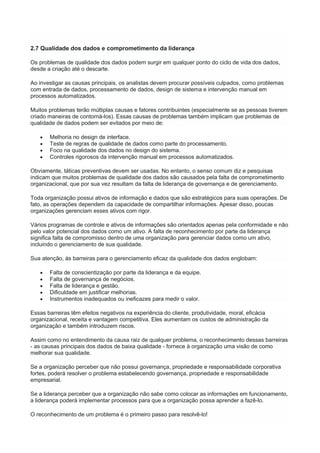 2.7 Qualidade dos dados e comprometimento da liderança
Os problemas de qualidade dos dados podem surgir em qualquer ponto do ciclo de vida dos dados,
desde a criação até o descarte.
Ao investigar as causas principais, os analistas devem procurar possíveis culpados, como problemas
com entrada de dados, processamento de dados, design de sistema e intervenção manual em
processos automatizados.
Muitos problemas terão múltiplas causas e fatores contribuintes (especialmente se as pessoas tiverem
criado maneiras de contorná-los). Essas causas de problemas também implicam que problemas de
qualidade de dados podem ser evitados por meio de:
 Melhoria no design de interface.
 Teste de regras de qualidade de dados como parte do processamento.
 Foco na qualidade dos dados no design do sistema.
 Controles rigorosos da intervenção manual em processos automatizados.
Obviamente, táticas preventivas devem ser usadas. No entanto, o senso comum diz e pesquisas
indicam que muitos problemas de qualidade dos dados são causados pela falta de comprometimento
organizacional, que por sua vez resultam da falta de liderança de governança e de gerenciamento.
Toda organização possui ativos de informação e dados que são estratégicos para suas operações. De
fato, as operações dependem da capacidade de compartilhar informações. Apesar disso, poucas
organizações gerenciam esses ativos com rigor.
Vários programas de controle e ativos de informações são orientados apenas pela conformidade e não
pelo valor potencial dos dados como um ativo. A falta de reconhecimento por parte da liderança
significa falta de compromisso dentro de uma organização para gerenciar dados como um ativo,
incluindo o gerenciamento de sua qualidade.
Sua atenção, às barreiras para o gerenciamento eficaz da qualidade dos dados englobam:
 Falta de conscientização por parte da liderança e da equipe.
 Falta de governança de negócios.
 Falta de liderança e gestão.
 Dificuldade em justificar melhorias.
 Instrumentos inadequados ou ineficazes para medir o valor.
Essas barreiras têm efeitos negativos na experiência do cliente, produtividade, moral, eficácia
organizacional, receita e vantagem competitiva. Eles aumentam os custos de administração da
organização e também introduzem riscos.
Assim como no entendimento da causa raiz de qualquer problema, o reconhecimento dessas barreiras
- as causas principais dos dados de baixa qualidade - fornece à organização uma visão de como
melhorar sua qualidade.
Se a organização perceber que não possui governança, propriedade e responsabilidade corporativa
fortes, poderá resolver o problema estabelecendo governança, propriedade e responsabilidade
empresarial.
Se a liderança perceber que a organização não sabe como colocar as informações em funcionamento,
a liderança poderá implementar processos para que a organização possa aprender a fazê-lo.
O reconhecimento de um problema é o primeiro passo para resolvê-lo!
 