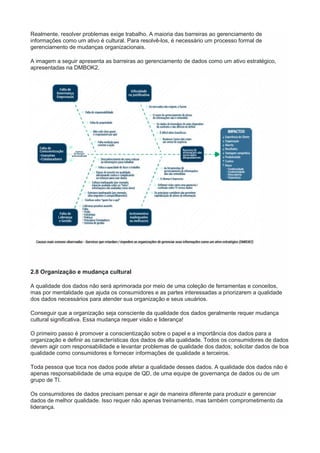 Realmente, resolver problemas exige trabalho. A maioria das barreiras ao gerenciamento de
informações como um ativo é cultural. Para resolvê-los, é necessário um processo formal de
gerenciamento de mudanças organizacionais.
A imagem a seguir apresenta as barreiras ao gerenciamento de dados como um ativo estratégico,
apresentadas na DMBOK2.
2.8 Organização e mudança cultural
A qualidade dos dados não será aprimorada por meio de uma coleção de ferramentas e conceitos,
mas por mentalidade que ajuda os consumidores e as partes interessadas a priorizarem a qualidade
dos dados necessários para atender sua organização e seus usuários.
Conseguir que a organização seja consciente da qualidade dos dados geralmente requer mudança
cultural significativa. Essa mudança requer visão e liderança!
O primeiro passo é promover a conscientização sobre o papel e a importância dos dados para a
organização e definir as características dos dados de alta qualidade. Todos os consumidores de dados
devem agir com responsabilidade e levantar problemas de qualidade dos dados; solicitar dados de boa
qualidade como consumidores e fornecer informações de qualidade a terceiros.
Toda pessoa que toca nos dados pode afetar a qualidade desses dados. A qualidade dos dados não é
apenas responsabilidade de uma equipe de QD, de uma equipe de governança de dados ou de um
grupo de TI.
Os consumidores de dados precisam pensar e agir de maneira diferente para produzir e gerenciar
dados de melhor qualidade. Isso requer não apenas treinamento, mas também comprometimento da
liderança.
 