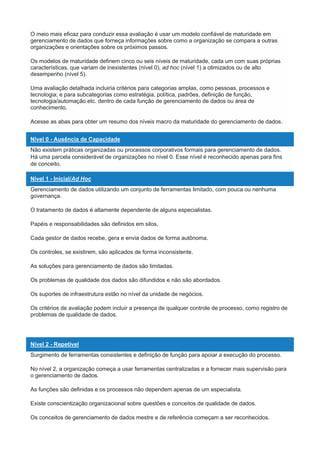 O meio mais eficaz para conduzir essa avaliação é usar um modelo confiável de maturidade em
gerenciamento de dados que forneça informações sobre como a organização se compara a outras
organizações e orientações sobre os próximos passos.
Os modelos de maturidade definem cinco ou seis níveis de maturidade, cada um com suas próprias
características, que variam de inexistentes (nível 0), ad hoc (nível 1) a otimizados ou de alto
desempenho (nível 5).
Uma avaliação detalhada incluiria critérios para categorias amplas, como pessoas, processos e
tecnologia; e para subcategorias como estratégia, política, padrões, definição de função,
tecnologia/automação etc. dentro de cada função de gerenciamento de dados ou área de
conhecimento.
Acesse as abas para obter um resumo dos níveis macro da maturidade do gerenciamento de dados.
Nível 0 - Ausência de Capacidade
Não existem práticas organizadas ou processos corporativos formais para gerenciamento de dados.
Há uma parcela considerável de organizações no nível 0. Esse nível é reconhecido apenas para fins
de conceito.
Nível 1 - Inicial/Ad Hoc
Gerenciamento de dados utilizando um conjunto de ferramentas limitado, com pouca ou nenhuma
governança.
O tratamento de dados é altamente dependente de alguns especialistas.
Papéis e responsabilidades são definidos em silos.
Cada gestor de dados recebe, gera e envia dados de forma autônoma.
Os controles, se existirem, são aplicados de forma inconsistente.
As soluções para gerenciamento de dados são limitadas.
Os problemas de qualidade dos dados são difundidos e não são abordados.
Os suportes de infraestrutura estão no nível da unidade de negócios.
Os critérios de avaliação podem incluir a presença de qualquer controle de processo, como registro de
problemas de qualidade de dados.
Nível 2 - Repetível
Surgimento de ferramentas consistentes e definição de função para apoiar a execução do processo.
No nível 2, a organização começa a usar ferramentas centralizadas e a fornecer mais supervisão para
o gerenciamento de dados.
As funções são definidas e os processos não dependem apenas de um especialista.
Existe conscientização organizacional sobre questões e conceitos de qualidade de dados.
Os conceitos de gerenciamento de dados mestre e de referência começam a ser reconhecidos.
 