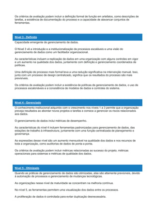 Os critérios de avaliação podem incluir a definição formal de função em artefatos, como descrições de
tarefas, a existência de documentação do processo e a capacidade de alavancar conjuntos de
ferramentas.
Nível 3 - Definido
Capacidade emergente de gerenciamento de dados.
O Nível 3 vê a introdução e a institucionalização de processos escaláveis e uma visão do
gerenciamento de dados como um facilitador organizacional.
As características incluem a replicação de dados em uma organização com alguns controles em vigor
e um aumento na qualidade dos dados, juntamente com definição e gerenciamento coordenados de
políticas.
Uma definição de processo mais formal leva a uma redução significativa na intervenção manual. Isso,
junto com um processo de design centralizado, significa que os resultados do processo são mais
previsíveis.
Os critérios de avaliação podem incluir a existência de políticas de gerenciamento de dados, o uso de
processos escalonáveis e a consistência de modelos de dados e controles do sistema.
Nível 4 - Gerenciado
O conhecimento institucional adquirido com o crescimento nos níveis 1 a 3 permite que a organização
preveja resultados ao abordar novos projetos e tarefas e comece a gerenciar os riscos relacionados
aos dados.
O gerenciamento de dados inclui métricas de desempenho.
As características do nível 4 incluem ferramentas padronizadas para gerenciamento de dados, das
estações de trabalho à infraestrutura, juntamente com uma função centralizada de planejamento e
governança.
As expressões desse nível são um aumento mensurável na qualidade dos dados e nos recursos de
toda a organização, como auditorias de dados de ponta a ponta.
Os critérios de avaliação podem incluir métricas relacionadas ao sucesso do projeto, métricas
operacionais para sistemas e métricas de qualidade dos dados.
Nível 5 - Otimizado
Quando as práticas de gerenciamento de dados são otimizadas, elas são altamente previsíveis, devido
à automação de processos e gerenciamento de mudanças tecnológicas.
As organizações nesse nível de maturidade se concentram na melhoria contínua.
No nível 5, as ferramentas permitem uma visualização dos dados entre os processos.
A proliferação de dados é controlada para evitar duplicação desnecessária.
 