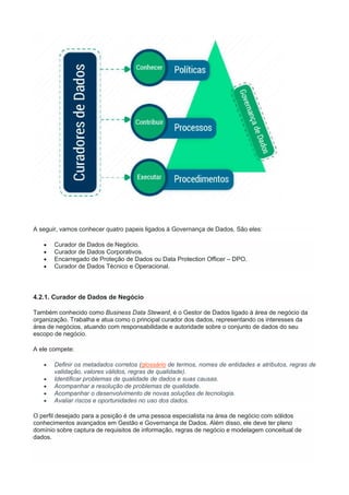 A seguir, vamos conhecer quatro papeis ligados à Governança de Dados. São eles:
 Curador de Dados de Negócio.
 Curador de Dados Corporativos.
 Encarregado de Proteção de Dados ou Data Protection Officer – DPO.
 Curador de Dados Técnico e Operacional.
4.2.1. Curador de Dados de Negócio
Também conhecido como Business Data Steward, é o Gestor de Dados ligado à área de negócio da
organização. Trabalha e atua como o principal curador dos dados, representando os interesses da
área de negócios, atuando com responsabilidade e autoridade sobre o conjunto de dados do seu
escopo de negócio.
A ele compete:
 Definir os metadados corretos (glossário de termos, nomes de entidades e atributos, regras de
validação, valores válidos, regras de qualidade).
 Identificar problemas de qualidade de dados e suas causas.
 Acompanhar a resolução de problemas de qualidade.
 Acompanhar o desenvolvimento de novas soluções de tecnologia.
 Avaliar riscos e oportunidades no uso dos dados.
O perfil desejado para a posição é de uma pessoa especialista na área de negócio com sólidos
conhecimentos avançados em Gestão e Governança de Dados. Além disso, ele deve ter pleno
domínio sobre captura de requisitos de informação, regras de negócio e modelagem conceitual de
dados.
 
