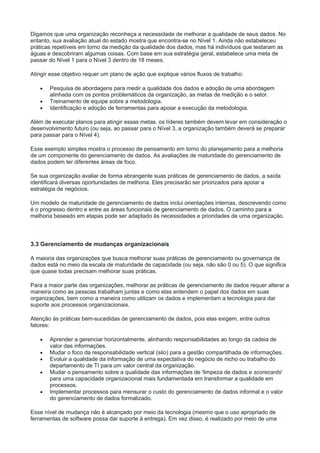 Digamos que uma organização reconheça a necessidade de melhorar a qualidade de seus dados. No
entanto, sua avaliação atual do estado mostra que encontra-se no Nível 1. Ainda não estabeleceu
práticas repetíveis em torno da medição da qualidade dos dados, mas há indivíduos que testaram as
águas e descobriram algumas coisas. Com base em sua estratégia geral, estabelece uma meta de
passar do Nível 1 para o Nível 3 dentro de 18 meses.
Atingir esse objetivo requer um plano de ação que explique vários fluxos de trabalho:
 Pesquisa de abordagens para medir a qualidade dos dados e adoção de uma abordagem
alinhada com os pontos problemáticos da organização, as metas de medição e o setor.
 Treinamento de equipe sobre a metodologia.
 Identificação e adoção de ferramentas para apoiar a execução da metodologia.
Além de executar planos para atingir essas metas, os líderes também devem levar em consideração o
desenvolvimento futuro (ou seja, ao passar para o Nível 3, a organização também deverá se preparar
para passar para o Nível 4).
Esse exemplo simples mostra o processo de pensamento em torno do planejamento para a melhoria
de um componente do gerenciamento de dados. As avaliações de maturidade do gerenciamento de
dados podem ter diferentes áreas de foco.
Se sua organização avaliar de forma abrangente suas práticas de gerenciamento de dados, a saída
identificará diversas oportunidades de melhoria. Eles precisarão ser priorizados para apoiar a
estratégia de negócios.
Um modelo de maturidade de gerenciamento de dados inclui orientações internas, descrevendo como
é o progresso dentro e entre as áreas funcionais de gerenciamento de dados. O caminho para a
melhoria baseado em etapas pode ser adaptado às necessidades e prioridades de uma organização.
3.3 Gerenciamento de mudanças organizacionais
A maioria das organizações que busca melhorar suas práticas de gerenciamento ou governança de
dados está no meio da escala de maturidade de capacidade (ou seja, não são 0 ou 5). O que significa
que quase todas precisam melhorar suas práticas.
Para a maior parte das organizações, melhorar as práticas de gerenciamento de dados requer alterar a
maneira como as pessoas trabalham juntas e como elas entendem o papel dos dados em suas
organizações, bem como a maneira como utilizam os dados e implementam a tecnologia para dar
suporte aos processos organizacionais.
Atenção às práticas bem-sucedidas de gerenciamento de dados, pois elas exigem, entre outros
fatores:
 Aprender a gerenciar horizontalmente, alinhando responsabilidades ao longo da cadeia de
valor das informações.
 Mudar o foco da responsabilidade vertical (silo) para a gestão compartilhada de informações.
 Evoluir a qualidade da informação de uma expectativa do negócio de nicho ou trabalho do
departamento de TI para um valor central da organização.
 Mudar o pensamento sobre a qualidade das informações de 'limpeza de dados e scorecards'
para uma capacidade organizacional mais fundamentada em transformar a qualidade em
processos.
 Implementar processos para mensurar o custo do gerenciamento de dados informal e o valor
do gerenciamento de dados formalizado.
Esse nível de mudança não é alcançado por meio da tecnologia (mesmo que o uso apropriado de
ferramentas de software possa dar suporte à entrega). Em vez disso, é realizado por meio de uma
 