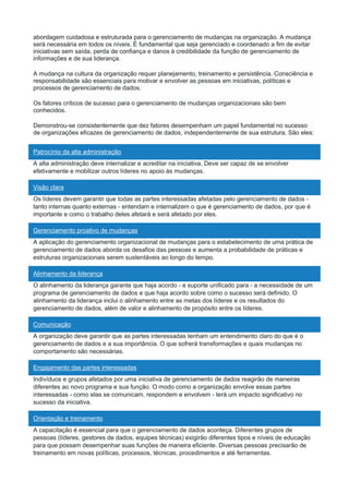 abordagem cuidadosa e estruturada para o gerenciamento de mudanças na organização. A mudança
será necessária em todos os níveis. É fundamental que seja gerenciado e coordenado a fim de evitar
iniciativas sem saída, perda de confiança e danos à credibilidade da função de gerenciamento de
informações e de sua liderança.
A mudança na cultura da organização requer planejamento, treinamento e persistência. Consciência e
responsabilidade são essenciais para motivar e envolver as pessoas em iniciativas, políticas e
processos de gerenciamento de dados.
Os fatores críticos de sucesso para o gerenciamento de mudanças organizacionais são bem
conhecidos.
Demonstrou-se consistentemente que dez fatores desempenham um papel fundamental no sucesso
de organizações eficazes de gerenciamento de dados, independentemente de sua estrutura. São eles:
Patrocínio da alta administração
A alta administração deve internalizar e acreditar na iniciativa. Deve ser capaz de se envolver
efetivamente e mobilizar outros líderes no apoio às mudanças.
Visão clara
Os líderes devem garantir que todas as partes interessadas afetadas pelo gerenciamento de dados -
tanto internas quanto externas - entendam e internalizem o que é gerenciamento de dados, por que é
importante e como o trabalho deles afetará e será afetado por eles.
Gerenciamento proativo de mudanças
A aplicação do gerenciamento organizacional de mudanças para o estabelecimento de uma prática de
gerenciamento de dados aborda os desafios das pessoas e aumenta a probabilidade de práticas e
estruturas organizacionais serem sustentáveis ao longo do tempo.
Alinhamento da liderança
O alinhamento da liderança garante que haja acordo - e suporte unificado para - a necessidade de um
programa de gerenciamento de dados e que haja acordo sobre como o sucesso será definido. O
alinhamento da liderança inclui o alinhamento entre as metas dos líderes e os resultados do
gerenciamento de dados, além de valor e alinhamento de propósito entre os líderes.
Comunicação
A organização deve garantir que as partes interessadas tenham um entendimento claro do que é o
gerenciamento de dados e a sua importância. O que sofrerá transformações e quais mudanças no
comportamento são necessárias.
Engajamento das partes interessadas
Indivíduos e grupos afetados por uma iniciativa de gerenciamento de dados reagirão de maneiras
diferentes ao novo programa e sua função. O modo como a organização envolve essas partes
interessadas - como elas se comunicam, respondem e envolvem - terá um impacto significativo no
sucesso da iniciativa.
Orientação e treinamento
A capacitação é essencial para que o gerenciamento de dados aconteça. Diferentes grupos de
pessoas (líderes, gestores de dados, equipes técnicas) exigirão diferentes tipos e níveis de educação
para que possam desempenhar suas funções de maneira eficiente. Diversas pessoas precisarão de
treinamento em novas políticas, processos, técnicas, procedimentos e até ferramentas.
 
