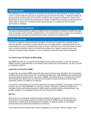 Avaliação da adoção
Crie métricas em torno do progresso e da adoção das diretrizes de gerenciamento de dados visando
manter a continuidade da execução do programa de gerenciamento de dados. O aspecto facilitador do
gerenciamento de dados pode se concentrar na melhoria dos processos centrados em dados, como
identificação de risco e eficiência da execução do projeto. O aspecto de inovação do gerenciamento de
dados pode se concentrar na melhoria na tomada de decisão e na análise por meio de dados
aprimorados e confiáveis.
Adesão aos princípios orientadores
Princípios de gerenciamento de dados do DAMA servem como pontos de referência a partir dos quais
todas as decisões serão tomadas. Estabelecê-los é um primeiro passo para a criação de um programa
de gerenciamento de dados que efetivamente conduz mudanças no comportamento.
Evolução, não revolução
Em todos os aspectos do gerenciamento de dados, a filosofia de 'evolução não revolução' ajuda a
minimizar grandes mudanças ou projetos de alto risco e em larga escala. O estabelecimento de uma
organização que evolua e amadureça ao longo do tempo, melhorando de forma incremental a maneira
como os dados são gerenciados e priorizados pelos objetivos de negócios, garantirá que novas
políticas e processos sejam adotados e que as mudanças comportamentais sejam sustentadas.
3.4. Governança da Gestão da Maturidade
Um DMMA faz parte de um conjunto de atividades de governança de dados. O ciclo de vida de um
DMMA consiste no planejamento e na avaliação inicial, seguido de recomendações, um plano de ação
e reavaliação periódica.
Supervisão do Processo DMMA
A supervisão do processo DMMA é exercido pela equipe de Governança de Dados. Se a Governança
de Dados formal não possuir know-how, os padrões de supervisão serão adotados pelo Comitê Diretor
ou pela camada de gerenciamento que iniciou o DMMA. O processo deve ter um patrocinador da alta
Administração para garantir que as melhorias nas atividades de gerenciamento de dados sejam
mapeadas conforme os objetivos de negócios.
A amplitude e profundidade da supervisão dependem do escopo da DMMA. Cada função envolvida no
processo tem sua responsabilidade na execução, método, resultados e roteiros provenientes da
avaliação. Cada área de gerenciamento de dados estará envolvida de forma interdependente, mas
também utilizaram uma linguagem comum por meio da estrutura do DMMA.
Métricas
Além de ser um componente central de qualquer estratégia de melhoria, as métricas são uma
ferramenta de comunicação essencial. As métricas iniciais do DMMA são as classificações que
representam o estado atual do gerenciamento de dados. As métricas podem ser reavaliadas
periodicamente para demonstrar tendências de melhoria.
Cada organização deve desenvolver métricas adaptadas à sua situação. Métricas podem incluir:
 
