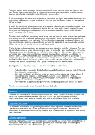 Podemos usar os dados para obter muitos resultados diferentes, dependendo do que fazemos com
eles. Se não pararmos para verificar se estamos de acordo em que manipulamos ou extrapolamos,
estamos caminhando em direções muito diferentes e concorrentes.
O primeiro passo será proceder uma avaliação da maturidade dos dados para ajudá-lo a entender com
qual cenário está inserido - forneça uma imagem de como organização encontra-se em seu ponto de
partida no mapa.
A avaliação da maturidade dos dados é uma ferramenta útil não só para compreender a situação atual
da organização, antes de iniciar (ou a partir de quando o processo será iniciado), mas também para
demonstrar o progresso das iniciativas de melhoria. Visto que essas informações serão utilizadas
como insumos da linha de base.
Diversas mudanças falham porque não houve tempo para compreender a real posição da organização.
Uma lagarta pode ser uma lagarta perfeitamente boa, mas para atingir seu verdadeiro potencial, ela
precisa se transformar em uma borboleta. Embora não estamos sugerindo que é possível saber tudo
com antecedência, é possível em pouco tempo compreender a posição da sua organização sobre os
fatores importantes em relação à forma como trata os dados.
A linha de base pode demonstrar o que a organização tem realizado e onde fez a diferença. Com isso
é possível determinar se existe retorno relevante para a organização e com isso decidir se mantém ou
não esse processo. Uma das coisas que é difícil quando se algum tipo de mudança é demonstrar os
benefícios - sem isso é realmente fácil para qualquer organização se preocupar que não está no
caminho certo. As partes interessadas e os usuários podem consumir uma grande quantidade de
energia para gerenciar e também podem inviabilizar completamente os programas, se houver medidas
preventivas. Uma maneira simples de ajudá-los a entender se estão na direção certa é demonstrar o
progresso em relação à sua linha de base - que é a primeira avaliação de maturidade.
Conheça alguns pontos relevantes ao se conduzir um modelo de maturidade:
 Toda interação é importante. O trabalho de preparação foi realizado para que haja alinhamento
das motivações e expectativas.
 Nem todo mundo será um defensor ou até um pouco positivo sobre o que propõe a fazer. É
necessário avaliar e decidir se o esforço para mudar a posição de alguns é factível.
 Se forem positivos, não presumam que permanecerão assim, continue se engajado para
garantir um bom nível de aceitação.
 Aproveite todas as oportunidades para mudar a atitude das pessoas em relação aos dados!
Atenção aos principais elementos do modelo de maturidade são:
Estratégia
Organizações com níveis de maturidade altas comunicam a visão. Ou seja, o caminho da liderança a
seguir com uma estratégia de negócios e fornecer os princípios para estratégias detalhadas
relacionadas às principais áreas de negócios, das quais a estratégia de dados deve se alinhar.
Governança corporativa
Os elementos principais da boa governança corporativa estão vigentes e estão bem implantados?
Operam isoladamente um do outro ou garantem uma abordagem sincronizada? As atividades
relevantes e adaptáveis são realizadas regularmente e de forma eficiente? A governança deve alinhar-
se conformidade.
Liderança e patrocínio
Existem pessoas chaves nos níveis estratégicos da organização que compreendem a importância e o
valor do que está sendo feito? Apoiarão para garantir que se obtenha o tempo necessário para
demonstrar o verdadeiro valor advindo desse processo.
 