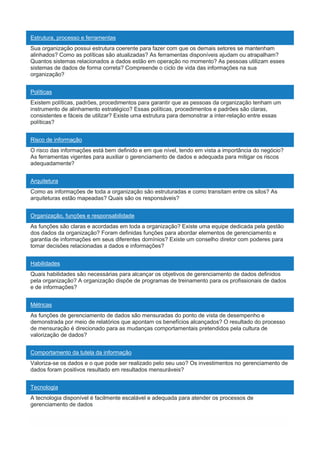 Estrutura, processo e ferramentas
Sua organização possui estrutura coerente para fazer com que os demais setores se mantenham
alinhados? Como as políticas são atualizadas? As ferramentas disponíveis ajudam ou atrapalham?
Quantos sistemas relacionados a dados estão em operação no momento? As pessoas utilizam esses
sistemas de dados de forma correta? Compreende o ciclo de vida das informações na sua
organização?
Políticas
Existem políticas, padrões, procedimentos para garantir que as pessoas da organização tenham um
instrumento de alinhamento estratégico? Essas políticas, procedimentos e padrões são claras,
consistentes e fáceis de utilizar? Existe uma estrutura para demonstrar a inter-relação entre essas
políticas?
Risco de informação
O risco das informações está bem definido e em que nível, tendo em vista a importância do negócio?
As ferramentas vigentes para auxiliar o gerenciamento de dados e adequada para mitigar os riscos
adequadamente?
Arquitetura
Como as informações de toda a organização são estruturadas e como transitam entre os silos? As
arquiteturas estão mapeadas? Quais são os responsáveis?
Organização, funções e responsabilidade
As funções são claras e acordadas em toda a organização? Existe uma equipe dedicada pela gestão
dos dados da organização? Foram definidas funções para abordar elementos de gerenciamento e
garantia de informações em seus diferentes domínios? Existe um conselho diretor com poderes para
tomar decisões relacionadas a dados e informações?
Habilidades
Quais habilidades são necessárias para alcançar os objetivos de gerenciamento de dados definidos
pela organização? A organização dispõe de programas de treinamento para os profissionais de dados
e de informações?
Métricas
As funções de gerenciamento de dados são mensuradas do ponto de vista de desempenho e
demonstrada por meio de relatórios que apontam os benefícios alcançados? O resultado do processo
de mensuração é direcionado para as mudanças comportamentais pretendidos pela cultura de
valorização de dados?
Comportamento da tutela da informação
Valoriza-se os dados e o que pode ser realizado pelo seu uso? Os investimentos no gerenciamento de
dados foram positivos resultado em resultados mensuráveis?
Tecnologia
A tecnologia disponível é facilmente escalável e adequada para atender os processos de
gerenciamento de dados
 