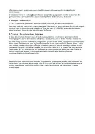 informações, quem os gerencia, quem os utiliza e quem introduz padrões e requisitos de
conformidade.
O estabelecimento de verificações e balanços apropriados que possam orientar os esforços de
gerenciamento é provavelmente o papel mais importante de Governança de Dados.
7. Princípio - Padronização
O Data Governance apresentará e dará suporte à padronização de dados corporativos.
Nem tudo pode ser padronizado - nem deveria ser. Mas alcançar a padronização de dados é um pré-
requisito para muitos projetos de negócios e TI de alto valor. E NUNCA é alcançado de maneira
sustentável sem Governança e Administração de Dados.
8. Princípio - Gerenciamento de Mudanças
O Data Governance oferecerá suporte a atividades proativas e reativas de gerenciamento de
mudanças para valores de dados de referência e a estrutura / uso de dados mestre e metadados.
Se você deseja sucesso sustentável para projetos que envolvem dados, você precisa controlar como
esses dados são alterados. Sim, alguns dados devem mudar com frequência. Outros dados - como
uma lista de valores válidos para o campo "Estado ou província" em um endereço - devem mudar
raramente, e apenas com ótimas deliberações e análises de impacto. A maioria dos programas de
Governança de Dados se envolve em atividades de gerenciamento de alterações relacionadas a
dados, mesmo que apenas incorporando atividades de notificação de alterações nas
responsabilidades do Data Stewardship.
Esses princípios estão imbuídos em todos os programas, processos e projetos bem-sucedidos de
Governança e Administração de Dados. São os princípios que ajudam as partes interessadas a se
unirem para resolver os tipos de conflitos relacionados a dados que são inerentes a todas as
organizações.
 