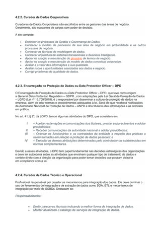 4.2.2. Curador de Dados Corporativos
Curadores de Dados Corporativos são escolhidos entre os gestores das áreas de negócio.
Geralmente, são ocupantes de cargos com poder de decisão.
A ele compete:
 Entender os processos da Gestão e Governança de Dados.
 Conhecer o modelo de processos da sua área de negócio em profundidade e os outros
processos de negócio.
 Conhecer as técnicas de modelagem de dados.
 Conhecer arquitetura de sistemas transacionais e Business Intelligence.
 Apoiar na criação e manutenção do glossário de termos de negócio.
 Apoiar na criação e manutenção do modelo de dados conceitual corporativo.
 Avaliar a o valor das informações e sua qualidade.
 Avaliar riscos e oportunidades associadas aos dados e negócio.
 Corrigir problemas de qualidade de dados.
4.2.3. Encarregado de Proteção de Dados ou Data Protection Officer – DPO
O Encarregado de Proteção de Dados ou Data Protection Officer – DPO, que teve como origem
a General Data Protection Regulation – GDPR , com adaptações pela Lei Geral de Proteção de Dados
– LGPD (Lei nº 13.709/2018), é o responsável por disseminar a cultura de proteção de dados na
empresa, além de criar normas e procedimentos adequados à lei. Será ele que receberá notificações
da Autoridade Nacional de Proteção de Dados – ANPD e dos titulares das informações e as colocará
em prática.
No art. 41, § 2º, da LGPD, temos algumas atividades do DPO, que consistem em:
I. – Aceitar reclamações e comunicações dos titulares, prestar esclarecimentos e adotar
providências;
II. – Receber comunicações da autoridade nacional e adotar providências;
III. – Orientar os funcionários e os contratados da entidade a respeito das práticas a
serem tomadas em relação à proteção de dados pessoais; e
IV. – Executar as demais atribuições determinadas pelo controlador ou estabelecidas em
normas complementares.
Devido a essas atividades, o DPO tem papel fundamental nas decisões estratégicas das organizações
e deve ter autonomia sobre as atividades que envolvam qualquer tipo de tratamento de dados e
contato direto com a direção da organização para poder tomar decisões que possam deixá-la
em compliance com a lei.
4.2.4. Curador de Dados Técnico e Operacional
Profissional responsável por projetar os mecanismos para integração dos dados. Ele deve dominar o
uso de ferramentas de integração e de extração de dados como SOA, ETL e mecanismos de
integração por meio de SGBDs. Destacam-se:
Responsabilidades:
 Emitir pareceres técnicos indicando a melhor forma de integração de dados.
 Manter atualizado o catálogo de serviços de integração de dados.
 