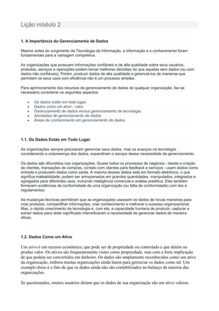 Lição módulo 2
1. A Importância do Gerenciamento de Dados
Mesmo antes do surgimento da Tecnologia da Informação, a informação e o conhecimento foram
fundamentais para a vantagem competitiva.
As organizações que possuem informações confiáveis e de alta qualidade sobre seus usuários,
produtos, serviços e operações podem tomar melhores decisões do que aquelas sem dados (ou com
dados não confiáveis). Porém, produzir dados de alta qualidade e gerenciá-los de maneiras que
permitam os seus usos com eficiência não é um processo simples.
Para aprimoramento dos recursos de gerenciamento de dados de qualquer organização, faz-se
necessário considerar os seguintes aspectos:
 Os dados estão em todo lugar.
 Dados como um ativo - valor.
 Gerenciamento de dados versus gerenciamento de tecnologia.
 Atividades de gerenciamento de dados.
 Áreas de conhecimento em gerenciamento de dados.
1.1. Os Dados Estão em Todo Lugar
As organizações sempre precisaram gerenciar seus dados, mas os avanços na tecnologia,
considerando a onipresença dos dados, expandiram o escopo dessa necessidade de gerenciamento.
Os dados são difundidos nas organizações. Quase todos os processos de negócios - desde a criação
de clientes, transações de compras, contato com clientes para feedback e serviços - usam dados como
entrada e produzem dados como saída. A maioria desses dados está em formato eletrônico, o que
significa maleabilidade: podem ser armazenados em grandes quantidades, manipulados, integrados e
agregados para diferentes usos, incluindo inteligência comercial e análise preditiva. Eles também
fornecem evidências de conformidade de uma organização (ou falta de conformidade) com leis e
regulamentos.
As mudanças técnicas permitiram que as organizações usassem os dados de novas maneiras para
criar produtos, compartilhar informações, criar conhecimento e melhorar o sucesso organizacional.
Mas, o rápido crescimento da tecnologia e, com ela, a capacidade humana de produzir, capturar e
extrair dados para obter significado intensificaram a necessidade de gerenciar dados de maneira
eficaz.
1.2. Dados Como um Ativo
Um ativo é um recurso econômico, que pode ser de propriedade ou controlado e que detém ou
produz valor. Os ativos são frequentemente vistos como propriedade, mas com a forte implicação
de que podem ser convertidos em dinheiro. Os dados são amplamente reconhecidos como um ativo
da organização, embora muitas organizações ainda lutem para gerenciar os dados como tal. Um
exemplo disso é o fato de que os dados ainda não são contabilizados no balanço da maioria das
organizações.
Se questionados, muitos usuários diriam que os dados de sua organização são um ativo valioso.
 