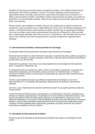 Os dados não são apenas necessários para as operações de negócio, mas também podem fornecer
informações sobre usuários, produtos e serviços. No entanto, pesquisas mostram que poucas
organizações tratam seus dados como um ativo e para muitas eles podem até ser um passivo. A
falha no gerenciamento de dados é semelhante à falha no gerenciamento de capital, isso resulta em
desperdício e em oportunidades perdidas. Além do mais, dados mal gerenciados apresentam riscos
éticos e de segurança.
Mesmo usuários que reconhecem os dados como um ativo podem não ser capazes de descrever
exatamente o que isso significa, pois os dados diferem de outros ativos de maneiras importantes. No
entanto, o principal fator para o gerenciamento de dados é permitir que as organizações obtenham
valor com seus dados, assim como o gerenciamento eficaz de ativos financeiros e físicos permite
que as organizações obtenham valor com esses ativos. A obtenção de valor dos dados não ocorre no
vácuo ou por acidente, pois além de gerenciamento, ela requer compromisso organizacional e
liderança.
1.3. Gerenciamento de Dados x Gerenciamento de Tecnologia
É necessário diferenciar Gerenciamento de Dados e Gerenciamento de Tecnologia!
Gerenciamento de Dados é o desenvolvimento, execução e supervisão de planos, políticas, programas
e práticas que entregam, controlam, protegem e aprimoram o valor dos ativos de dados e informações
durante todo o seu ciclo de vida.
Você pode se questionar: “Isso não é o que nosso departamento de tecnologia da informação tem
feito?” A resposta é: infelizmente, não.
A TI geralmente não se concentra nos dados. O foco é a tecnologia, os processos, as pessoas que
desenvolvem aplicações e as ferramentas usadas para fazer isso. Historicamente, a TI não se
concentra nos dados criados ou armazenados nas aplicações que gerencia. Não há direcionamento
estratégico para isso.
Embora o gerenciamento de dados seja altamente dependente da tecnologia e cruze com o
gerenciamento de TI, as atividades são separadas, independentes de processos e ferramentas
utilizadas.
Com isso, o que o Gerenciamento de Dados realmente envolve? O que significa gerenciar dados de
maneira eficaz?
O Gerenciamento de Dados envolve o planejamento e a coordenação de recursos e atividades para
atender aos objetivos organizacionais. As atividades em si variam desde as altamente técnicas, como
garantir que grandes bancos de dados sejam acessíveis com desempenho e segurança, até as
altamente estratégicas, como propor a interoperabilidade de dados entre entes de governo de maneira
eficiente e segura. Essas atividades de gerenciamento devem se esforçar para disponibilizar dados
confiáveis e de alta qualidade para a organização, garantindo que sejam acessíveis aos usuários
autorizados e protegidos contra uso indevido.
1.4. Atividades de Gerenciamento de Dados
Existe uma gama de atividades de Gerenciamento de Dados. Elas podem ser entendidas em três
grupos:
 