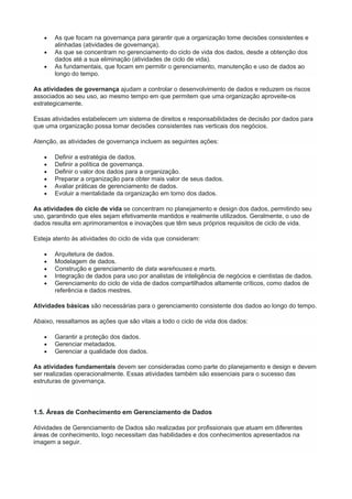  As que focam na governança para garantir que a organização tome decisões consistentes e
alinhadas (atividades de governança).
 As que se concentram no gerenciamento do ciclo de vida dos dados, desde a obtenção dos
dados até a sua eliminação (atividades de ciclo de vida).
 As fundamentais, que focam em permitir o gerenciamento, manutenção e uso de dados ao
longo do tempo.
As atividades de governança ajudam a controlar o desenvolvimento de dados e reduzem os riscos
associados ao seu uso, ao mesmo tempo em que permitem que uma organização aproveite-os
estrategicamente.
Essas atividades estabelecem um sistema de direitos e responsabilidades de decisão por dados para
que uma organização possa tomar decisões consistentes nas verticais dos negócios.
Atenção, as atividades de governança incluem as seguintes ações:
 Definir a estratégia de dados.
 Definir a política de governança.
 Definir o valor dos dados para a organização.
 Preparar a organização para obter mais valor de seus dados.
 Avaliar práticas de gerenciamento de dados.
 Evoluir a mentalidade da organização em torno dos dados.
As atividades do ciclo de vida se concentram no planejamento e design dos dados, permitindo seu
uso, garantindo que eles sejam efetivamente mantidos e realmente utilizados. Geralmente, o uso de
dados resulta em aprimoramentos e inovações que têm seus próprios requisitos de ciclo de vida.
Esteja atento às atividades do ciclo de vida que consideram:
 Arquitetura de dados.
 Modelagem de dados.
 Construção e gerenciamento de data warehouses e marts.
 Integração de dados para uso por analistas de inteligência de negócios e cientistas de dados.
 Gerenciamento do ciclo de vida de dados compartilhados altamente críticos, como dados de
referência e dados mestres.
Atividades básicas são necessárias para o gerenciamento consistente dos dados ao longo do tempo.
Abaixo, ressaltamos as ações que são vitais a todo o ciclo de vida dos dados:
 Garantir a proteção dos dados.
 Gerenciar metadados.
 Gerenciar a qualidade dos dados.
As atividades fundamentais devem ser consideradas como parte do planejamento e design e devem
ser realizadas operacionalmente. Essas atividades também são essenciais para o sucesso das
estruturas de governança.
1.5. Áreas de Conhecimento em Gerenciamento de Dados
Atividades de Gerenciamento de Dados são realizadas por profissionais que atuam em diferentes
áreas de conhecimento, logo necessitam das habilidades e dos conhecimentos apresentados na
imagem a seguir.
 