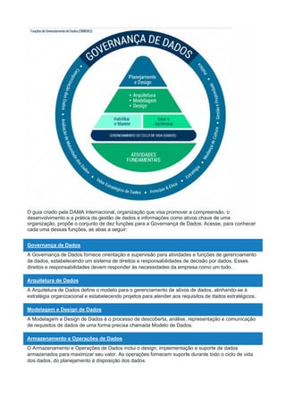 O guia criado pela DAMA Internacional, organização que visa promover a compreensão, o
desenvolvimento e a prática da gestão de dados e informações como ativos chave de uma
organização, propõe o conjunto de dez funções para a Governança de Dados. Acesse, para conhecer
cada uma dessas funções, as abas a seguir:
Governança de Dados
A Governança de Dados fornece orientação e supervisão para atividades e funções de gerenciamento
de dados, estabelecendo um sistema de direitos e responsabilidades de decisão por dados. Esses
direitos e responsabilidades devem responder às necessidades da empresa como um todo.
Arquitetura de Dados
A Arquitetura de Dados define o modelo para o gerenciamento de ativos de dados, alinhando-se à
estratégia organizacional e estabelecendo projetos para atender aos requisitos de dados estratégicos.
Modelagem e Design de Dados
A Modelagem e Design de Dados é o processo de descoberta, análise, representação e comunicação
de requisitos de dados de uma forma precisa chamada Modelo de Dados.
Armazenamento e Operações de Dados
O Armazenamento e Operações de Dados inclui o design, implementação e suporte de dados
armazenados para maximizar seu valor. As operações fornecem suporte durante todo o ciclo de vida
dos dados, do planejamento à disposição dos dados.
 