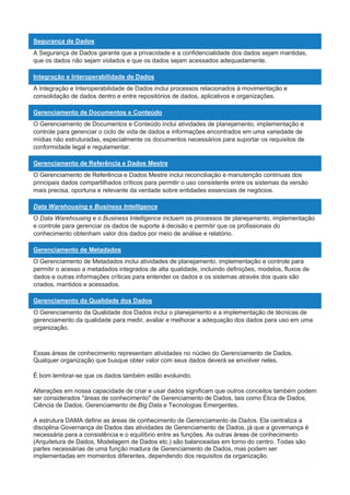 Segurança de Dados
A Segurança de Dados garante que a privacidade e a confidencialidade dos dados sejam mantidas,
que os dados não sejam violados e que os dados sejam acessados adequadamente.
Integração e Interoperabilidade de Dados
A Integração e Interoperabilidade de Dados inclui processos relacionados à movimentação e
consolidação de dados dentro e entre repositórios de dados, aplicativos e organizações.
Gerenciamento de Documentos e Conteúdo
O Gerenciamento de Documentos e Conteúdo inclui atividades de planejamento, implementação e
controle para gerenciar o ciclo de vida de dados e informações encontrados em uma variedade de
mídias não estruturadas, especialmente os documentos necessários para suportar os requisitos de
conformidade legal e regulamentar.
Gerenciamento de Referência e Dados Mestre
O Gerenciamento de Referência e Dados Mestre inclui reconciliação e manutenção contínuas dos
principais dados compartilhados críticos para permitir o uso consistente entre os sistemas da versão
mais precisa, oportuna e relevante da verdade sobre entidades essenciais de negócios.
Data Warehousing e Business Intelligence
O Data Warehousing e o Business Intelligence incluem os processos de planejamento, implementação
e controle para gerenciar os dados de suporte à decisão e permitir que os profissionais do
conhecimento obtenham valor dos dados por meio de análise e relatório.
Gerenciamento de Metadados
O Gerenciamento de Metadados inclui atividades de planejamento, implementação e controle para
permitir o acesso a metadados integrados de alta qualidade, incluindo definições, modelos, fluxos de
dados e outras informações críticas para entender os dados e os sistemas através dos quais são
criados, mantidos e acessados.
Gerenciamento da Qualidade dos Dados
O Gerenciamento da Qualidade dos Dados inclui o planejamento e a implementação de técnicas de
gerenciamento da qualidade para medir, avaliar e melhorar a adequação dos dados para uso em uma
organização.
Essas áreas de conhecimento representam atividades no núcleo do Gerenciamento de Dados.
Qualquer organização que busque obter valor com seus dados deverá se envolver neles.
É bom lembrar-se que os dados também estão evoluindo.
Alterações em nossa capacidade de criar e usar dados significam que outros conceitos também podem
ser considerados "áreas de conhecimento" de Gerenciamento de Dados, tais como Ética de Dados,
Ciência de Dados, Gerenciamento de Big Data e Tecnologias Emergentes.
A estrutura DAMA define as áreas de conhecimento de Gerenciamento de Dados. Ela centraliza a
disciplina Governança de Dados das atividades de Gerenciamento de Dados, já que a governança é
necessária para a consistência e o equilíbrio entre as funções. As outras áreas de conhecimento
(Arquitetura de Dados, Modelagem de Dados etc.) são balanceadas em torno do centro. Todas são
partes necessárias de uma função madura de Gerenciamento de Dados, mas podem ser
implementadas em momentos diferentes, dependendo dos requisitos da organização.
 
