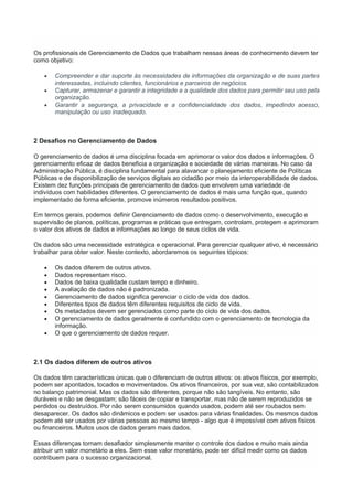 Os profissionais de Gerenciamento de Dados que trabalham nessas áreas de conhecimento devem ter
como objetivo:
 Compreender e dar suporte às necessidades de informações da organização e de suas partes
interessadas, incluindo clientes, funcionários e parceiros de negócios.
 Capturar, armazenar e garantir a integridade e a qualidade dos dados para permitir seu uso pela
organização.
 Garantir a segurança, a privacidade e a confidencialidade dos dados, impedindo acesso,
manipulação ou uso inadequado.
2 Desafios no Gerenciamento de Dados
O gerenciamento de dados é uma disciplina focada em aprimorar o valor dos dados e informações. O
gerenciamento eficaz de dados beneficia a organização e sociedade de várias maneiras. No caso da
Administração Pública, é disciplina fundamental para alavancar o planejamento eficiente de Políticas
Públicas e de disponibilização de serviços digitais ao cidadão por meio da interoperabilidade de dados.
Existem dez funções principais de gerenciamento de dados que envolvem uma variedade de
indivíduos com habilidades diferentes. O gerenciamento de dados é mais uma função que, quando
implementado de forma eficiente, promove inúmeros resultados positivos.
Em termos gerais, podemos definir Gerenciamento de dados como o desenvolvimento, execução e
supervisão de planos, políticas, programas e práticas que entregam, controlam, protegem e aprimoram
o valor dos ativos de dados e informações ao longo de seus ciclos de vida.
Os dados são uma necessidade estratégica e operacional. Para gerenciar qualquer ativo, é necessário
trabalhar para obter valor. Neste contexto, abordaremos os seguintes tópicos:
 Os dados diferem de outros ativos.
 Dados representam risco.
 Dados de baixa qualidade custam tempo e dinheiro.
 A avaliação de dados não é padronizada.
 Gerenciamento de dados significa gerenciar o ciclo de vida dos dados.
 Diferentes tipos de dados têm diferentes requisitos de ciclo de vida.
 Os metadados devem ser gerenciados como parte do ciclo de vida dos dados.
 O gerenciamento de dados geralmente é confundido com o gerenciamento de tecnologia da
informação.
 O que o gerenciamento de dados requer.
2.1 Os dados diferem de outros ativos
Os dados têm características únicas que o diferenciam de outros ativos: os ativos físicos, por exemplo,
podem ser apontados, tocados e movimentados. Os ativos financeiros, por sua vez, são contabilizados
no balanço patrimonial. Mas os dados são diferentes, porque não são tangíveis. No entanto, são
duráveis e não se desgastam; são fáceis de copiar e transportar, mas não de serem reproduzidos se
perdidos ou destruídos. Por não serem consumidos quando usados, podem até ser roubados sem
desaparecer. Os dados são dinâmicos e podem ser usados para várias finalidades. Os mesmos dados
podem até ser usados por várias pessoas ao mesmo tempo - algo que é impossível com ativos físicos
ou financeiros. Muitos usos de dados geram mais dados.
Essas diferenças tornam desafiador simplesmente manter o controle dos dados e muito mais ainda
atribuir um valor monetário a eles. Sem esse valor monetário, pode ser difícil medir como os dados
contribuem para o sucesso organizacional.
 