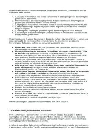 disponibiliza infraestrutura de armazenamento e hospedagem, permitindo o cruzamento de grandes
volumes de dados, visando:
1. A utilização de ferramentas para análise e cruzamento de dados para geração de informações
para a tomada de decisões.
2. O favorecimento da desburocratização por meio de acesso centralizado a informações de
governo para simplificar a oferta de serviços públicos.
3. A ampliação da transparência permitindo a análise de contas públicas para combater fraudes.
4. A adoção de tecnologia de ponta no processamento de grande volume de dados com rápido
tempo de resposta.
5. A viabilização da segurança e garantia de sigilo e individualização das bases de dados.
6. A alavancagem da economicidade pelo uso compartilhado de infraestrutura e do consumo de
dados para redução de custos.
Os ganhos advindos do uso da Governança de Dados são muitos – alguns intangíveis – e variam para
cada organização. Os principais ganhos comuns à maioria das organizações que adotam a
Governança de Dados como parte de sua estrutura organizacional são:
 Mudança de cultura: dados e informações passam a ser reconhecidos como importantes
ativos estratégicos nas organizações.
 Melhor alinhamento entre as áreas de Tecnologia da Informação e Comunicação (TIC) e
de Negócio: esse alinhamento é premissa fundamental para o bom funcionamento da
Governança de Dados. Com isso, outras áreas como a de mapeamento de processos e a de
desenvolvimento de sistemas podem se beneficiar de alinhamentos já iniciados.
 A gestão das operações de captura, armazenamento, proteção, planejamento, controle e
garantia da qualidade dos ativos de dados é centralizada em uma única estrutura, permitindo a
redução de custos e a otimização do uso dos recursos.
 Criação de uma cultura do uso de indicadores de processo, qualidade e desempenho de
dados e informações: o objetivo é manter alinhados a Governança de Dados e o
Planejamento Estratégico da Organização.
 Conhecimento de dados e informações utilizados por meio da adoção de um vocabulário
único sobre as definições dos dados: ampliação e melhoria da disseminação do
conhecimento entre as pessoas – passagem do capital intelectual para o capital estrutural.
 Entendimento das principais necessidades de dados e informações da organização,
fornecendo um importante subsídio para estabelecer o planejamento para absorção, criação
e/ou transformação de novos dados e informações para a empresa: definir o que realmente é
importante em relação à utilização de dados e informações e estabelecer prioridades em
relação às futuras implementações e mudanças.
 Redução da quantidade de informações redundantes.
 Estabelecimento de mecanismos formais de segurança para acesso e disponibilização de
dados e informações.
 Reutilização de dados corporativos e/ou compartilhados, por meio do gerenciamento de dados
mestre e dados de referência.
 Total governança dos dados manipulados pela organização.
O tema Governança de Dados será mais detalhado no Item 3.1 do Módulo III.
3. Cadeia de Evolução dos Dados e Informações
Dado -> informação -> conhecimento e sabedoria constituem a cadeia de evolução de dados e
informações. Na verdade, quando falamos sobre “dados” estamos nos referindo à base da matéria-
prima necessária para conseguir o que todas as organizações desejam: utilizar o conhecimento das
informações para tomar decisões ágeis e corretas.
A cadeia de evolução de dados e informações representa a transformação gradual e progressiva sobre
o uso de dados e informações. Também serve como modelo para descobrir em que nível dessa cadeia
 
