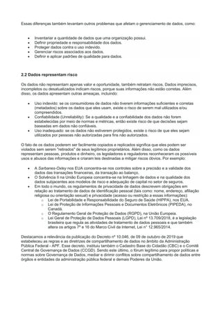 Essas diferenças também levantam outros problemas que afetam o gerenciamento de dados, como:
 Inventariar a quantidade de dados que uma organização possui.
 Definir propriedade e responsabilidade dos dados.
 Proteger dados contra o uso indevido.
 Gerenciar riscos associados aos dados.
 Definir e aplicar padrões de qualidade para dados.
2.2 Dados representam risco
Os dados não representam apenas valor e oportunidade, também retratam riscos. Dados imprecisos,
incompletos ou desatualizados indicam riscos, porque suas informações não estão corretas. Além
disso, os dados apresentam outras ameaças, incluindo:
 Uso indevido: se os consumidores de dados não tiverem informações suficientes e corretas
(metadados) sobre os dados que eles usam, existe o risco de serem mal utilizados e/ou
compreendidos.
 Confiabilidade (Unreliability): Se a qualidade e a confiabilidade dos dados não forem
estabelecidas por meio de normas e métricas, então existe risco de que decisões sejam
baseadas em dados não confiáveis.
 Uso inadequado: se os dados não estiverem protegidos, existe o risco de que eles sejam
utilizados por pessoas não autorizadas para fins não autorizados.
O fato de os dados poderem ser facilmente copiados e replicados significa que eles podem ser
violados sem serem "retirados" de seus legítimos proprietários. Além disso, como os dados
representam pessoas, produtos e dinheiro, os legisladores e reguladores reconheceram os possíveis
usos e abusos das informações e criaram leis destinadas a mitigar riscos óbvios. Por exemplo:
 A Sarbanes-Oxley nos EUA concentra-se nos controles sobre a precisão e a validade dos
dados das transações financeiras, da transação ao balanço.
 O Solvência II na União Europeia concentra-se na linhagem de dados e na qualidade dos
dados subjacentes aos modelos de risco e adequação de capital no setor de seguros.
 Em todo o mundo, os regulamentos de privacidade de dados descrevem obrigações em
relação ao tratamento de dados de identificação pessoal (tais como: nome, endereço, afiliação
religiosa ou orientação sexual) e privacidade (acesso ou restrição a essas informações):
o Lei de Portabilidade e Responsabilidade do Seguro de Saúde (HIPPA), nos EUA.
o Lei de Proteção de Informações Pessoais e Documentos Eletrônicos (PIPEDA), no
Canadá.
o O Regulamento Geral de Proteção de Dados (RGPD), na União Europeia.
o Lei Geral de Proteção de Dados Pessoais (LGPD), Lei nº 13.709/2018, é a legislação
brasileira que regula as atividades de tratamento de dados pessoais e que também
altera os artigos 7º e 16 do Marco Civil da Internet, Lei n° 12.965/2014.
Destacamos a relevância da publicação do Decreto nº 10.046, de 09 de outubro de 2019 que
estabeleceu as regras e as diretrizes de compartilhamento de dados no âmbito da Administração
Pública Federal - APF. Esse decreto, instituiu também o Cadastro Base do Cidadão (CBC) e o Comitê
Central de Governança de Dados (CCGD). Sendo este último, o fórum legítimo para propor políticas e
normas sobre Governança de Dados, mediar e dirimir conflitos sobre compartilhamento de dados entre
órgãos e entidades da administração pública federal e demais Poderes da União.
 
