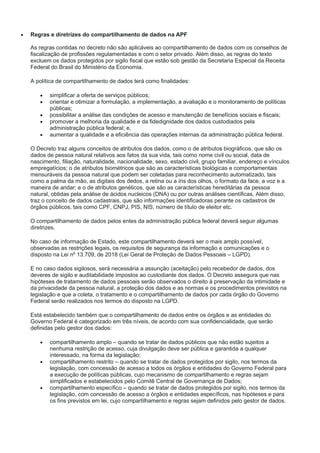  Regras e diretrizes do compartilhamento de dados na APF
As regras contidas no decreto não são aplicáveis ao compartilhamento de dados com os conselhos de
fiscalização de profissões regulamentadas e com o setor privado. Além disso, as regras do texto
excluem os dados protegidos por sigilo fiscal que estão sob gestão da Secretaria Especial da Receita
Federal do Brasil do Ministério da Economia.
A política de compartilhamento de dados terá como finalidades:
 simplificar a oferta de serviços públicos;
 orientar e otimizar a formulação, a implementação, a avaliação e o monitoramento de políticas
públicas;
 possibilitar a análise das condições de acesso e manutenção de benefícios sociais e fiscais;
 promover a melhoria da qualidade e da fidedignidade dos dados custodiados pela
administração pública federal; e,
 aumentar a qualidade e a eficiência das operações internas da administração pública federal.
O Decreto traz alguns conceitos de atributos dos dados, como o de atributos biográficos, que são os
dados de pessoa natural relativos aos fatos da sua vida, tais como nome civil ou social, data de
nascimento, filiação, naturalidade, nacionalidade, sexo, estado civil, grupo familiar, endereço e vínculos
empregatícios; o de atributos biométricos que são as características biológicas e comportamentais
mensuráveis da pessoa natural que podem ser coletadas para reconhecimento automatizado, tais
como a palma da mão, as digitais dos dedos, a retina ou a íris dos olhos, o formato da face, a voz e a
maneira de andar; e o de atributos genéticos, que são as características hereditárias da pessoa
natural, obtidas pela análise de ácidos nucleicos (DNA) ou por outras análises científicas. Além disso,
traz o conceito de dados cadastrais, que são informações identificadoras perante os cadastros de
órgãos públicos, tais como CPF, CNPJ, PIS, NIS, número de título de eleitor etc.
O compartilhamento de dados pelos entes da administração pública federal deverá seguir algumas
diretrizes.
No caso de informação de Estado, este compartilhamento deverá ser o mais amplo possível,
observadas as restrições legais, os requisitos de segurança da informação e comunicações e o
disposto na Lei nº 13.709, de 2018 (Lei Geral de Proteção de Dados Pessoais – LGPD).
E no caso dados sigilosos, será necessária a assunção (aceitação) pelo recebedor de dados, dos
deveres de sigilo e auditabilidade impostos ao custodiante dos dados. O Decreto assegura que nas
hipóteses de tratamento de dados pessoais serão observados o direito à preservação da intimidade e
da privacidade da pessoa natural, a proteção dos dados e as normas e os procedimentos previstos na
legislação e que a coleta, o tratamento e o compartilhamento de dados por cada órgão do Governo
Federal serão realizados nos termos do disposto na LGPD.
Está estabelecido também que o compartilhamento de dados entre os órgãos e as entidades do
Governo Federal é categorizado em três níveis, de acordo com sua confidencialidade, que serão
definidas pelo gestor dos dados:
 compartilhamento amplo – quando se tratar de dados públicos que não estão sujeitos a
nenhuma restrição de acesso, cuja divulgação deve ser pública e garantida a qualquer
interessado, na forma da legislação;
 compartilhamento restrito – quando se tratar de dados protegidos por sigilo, nos termos da
legislação, com concessão de acesso a todos os órgãos e entidades do Governo Federal para
a execução de políticas públicas, cujo mecanismo de compartilhamento e regras sejam
simplificados e estabelecidos pelo Comitê Central de Governança de Dados;
 compartilhamento específico – quando se tratar de dados protegidos por sigilo, nos termos da
legislação, com concessão de acesso a órgãos e entidades específicos, nas hipóteses e para
os fins previstos em lei, cujo compartilhamento e regras sejam definidos pelo gestor de dados.
 