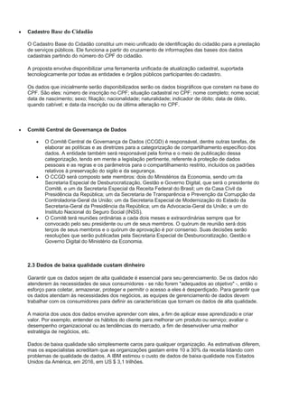  Cadastro Base do Cidadão
O Cadastro Base do Cidadão constitui um meio unificado de identificação do cidadão para a prestação
de serviços públicos. Ele funciona a partir do cruzamento de informações das bases dos dados
cadastrais partindo do número do CPF do cidadão.
A proposta envolve disponibilizar uma ferramenta unificada de atualização cadastral, suportada
tecnologicamente por todas as entidades e órgãos públicos participantes do cadastro.
Os dados que inicialmente serão disponibilizados serão os dados biográficos que constam na base do
CPF. São eles: número de inscrição no CPF; situação cadastral no CPF; nome completo; nome social;
data de nascimento; sexo; filiação; nacionalidade; naturalidade; indicador de óbito; data de óbito,
quando cabível; e data da inscrição ou da última alteração no CPF.
 Comitê Central de Governança de Dados
 O Comitê Central de Governança de Dados (CCGD) é responsável, dentre outras tarefas, de
elaborar as políticas e as diretrizes para a categorização de compartilhamento específico dos
dados. A entidade também será responsável pela forma e o meio de publicação dessa
categorização, tendo em mente a legislação pertinente, referente à proteção de dados
pessoais e as regras e os parâmetros para o compartilhamento restrito, incluídos os padrões
relativos à preservação do sigilo e da segurança.
 O CCGD será composto sete membros: dois do Ministérios da Economia, sendo um da
Secretaria Especial de Desburocratização, Gestão e Governo Digital, que será o presidente do
Comitê, e um da Secretaria Especial da Receita Federal do Brasil; um da Casa Civil da
Presidência da República; um da Secretaria de Transparência e Prevenção da Corrupção da
Controladoria-Geral da União; um da Secretaria Especial de Modernização do Estado da
Secretaria-Geral da Presidência da República; um da Advocacia-Geral da União; e um do
Instituto Nacional do Seguro Social (INSS).
 O Comitê terá reuniões ordinárias a cada dois meses e extraordinárias sempre que for
convocado pelo seu presidente ou um de seus membros. O quórum de reunião será dois
terços de seus membros e o quórum de aprovação é por consenso. Suas decisões serão
resoluções que serão publicadas pela Secretaria Especial de Desburocratização, Gestão e
Governo Digital do Ministério da Economia.
2.3 Dados de baixa qualidade custam dinheiro
Garantir que os dados sejam de alta qualidade é essencial para seu gerenciamento. Se os dados não
atenderem às necessidades de seus consumidores - se não forem "adequados ao objetivo" -, então o
esforço para coletar, armazenar, proteger e permitir o acesso a eles é desperdiçado. Para garantir que
os dados atendam às necessidades dos negócios, as equipes de gerenciamento de dados devem
trabalhar com os consumidores para definir as características que tornam os dados de alta qualidade.
A maioria dos usos dos dados envolve aprender com eles, a fim de aplicar esse aprendizado e criar
valor. Por exemplo, entender os hábitos do cliente para melhorar um produto ou serviço; avaliar o
desempenho organizacional ou as tendências do mercado, a fim de desenvolver uma melhor
estratégia de negócios, etc.
Dados de baixa qualidade são simplesmente caros para qualquer organização. As estimativas diferem,
mas os especialistas acreditam que as organizações gastam entre 10 a 30% da receita lidando com
problemas de qualidade de dados. A IBM estimou o custo de dados de baixa qualidade nos Estados
Unidos da América, em 2016, em US $ 3,1 trilhões.
 