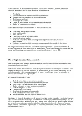 Muitos dos custos de dados de baixa qualidade são ocultos e indiretos e, portanto, difíceis de
mensurar. No entanto, outros custos podem ser provenientes de:
 Retrabalho.
 Soluções alternativas e processos de correção ocultos.
 Ineficiências organizacionais ou baixa produtividade.
 Conflito organizacional.
 Insatisfação do usuário.
 Custos de oportunidade, incluindo a incapacidade de inovar.
 Custos ou multas de conformidade.
Os benefícios correspondentes de dados de alta qualidade incluem:
 Experiência aprimorada do usuário.
 Maior produtividade.
 Risco reduzido.
 Capacidade de atuar em oportunidades.
 Aumento de oportunidades.
 Vantagem competitiva obtida com insights sobre políticas, serviços, processos e
oportunidades.
 Vantagem competitiva obtida com segurança e qualidade demonstráveis dos dados.
Não é algo único como esses custos e benefícios implicam gerenciar a qualidade dos dados. A
produção de dados de alta qualidade requer planejamento, comprometimento e uma mentalidade que
agrega qualidade aos processos e sistemas, em conformidade com o padrão ISO.
2.4 A avaliação de dados não é padronizada
Você sabe quanto custa coletar e gerenciar dados? E quanto custaria reconstruir o histórico, caso
esses dados fossem perdidos?
Ainda assim, colocar atribuir valor aos dados é útil porque as decisões estratégicas se tornam a base
para a compreensão do valor das atividades de gerenciamento de dados. Uma abordagem para a
avaliação de dados é definir categorias gerais de custo e benefício que podem ser aplicadas de
maneira consistente em uma organização.
As categorias de exemplo incluem:
 Custo de obtenção e armazenamento de dados.
 Custo da substituição de dados se eles forem perdidos.
 Impacto para a organização se houver perda dados.
 Custos potenciais de riscos associados aos dados.
 Custo de mitigação de risco.
 Custo de melhoria de dados.
 Benefícios de dados de maior qualidade.
 Vantagens de compartilhar esses dados.
 Retorno esperado pelo uso inovador desses dados.
A avaliação de ativos de dados também deve reconhecer que o valor dos dados é contextual (ou seja,
o que é valioso para uma organização pode não o ser para outra) e geralmente temporal (ou seja, o
uso foi vantajoso ontem e pode não o ser hoje). Apesar disso, dentro de uma organização, é provável
que certos tipos de dados, como dados cadastrais, sejam consistentemente valiosos ao longo do
tempo; portanto, a maioria das organizações se concentra primeiro em garantir a qualidade desses
dados altamente críticos.
 