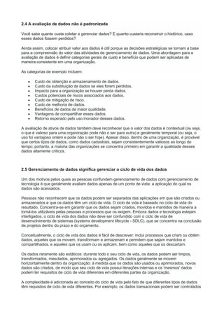 2.4 A avaliação de dados não é padronizada
Você sabe quanto custa coletar e gerenciar dados? E quanto custaria reconstruir o histórico, caso
esses dados fossem perdidos?
Ainda assim, colocar atribuir valor aos dados é útil porque as decisões estratégicas se tornam a base
para a compreensão do valor das atividades de gerenciamento de dados. Uma abordagem para a
avaliação de dados é definir categorias gerais de custo e benefício que podem ser aplicadas de
maneira consistente em uma organização.
As categorias de exemplo incluem:
 Custo de obtenção e armazenamento de dados.
 Custo da substituição de dados se eles forem perdidos.
 Impacto para a organização se houver perda dados.
 Custos potenciais de riscos associados aos dados.
 Custo de mitigação de risco.
 Custo de melhoria de dados.
 Benefícios de dados de maior qualidade.
 Vantagens de compartilhar esses dados.
 Retorno esperado pelo uso inovador desses dados.
A avaliação de ativos de dados também deve reconhecer que o valor dos dados é contextual (ou seja,
o que é valioso para uma organização pode não o ser para outra) e geralmente temporal (ou seja, o
uso foi vantajoso ontem e pode não o ser hoje). Apesar disso, dentro de uma organização, é provável
que certos tipos de dados, como dados cadastrais, sejam consistentemente valiosos ao longo do
tempo; portanto, a maioria das organizações se concentra primeiro em garantir a qualidade desses
dados altamente críticos.
2.5 Gerenciamento de dados significa gerenciar o ciclo de vida dos dados
Um dos motivos pelos quais as pessoas confundem gerenciamento de dados com gerenciamento de
tecnologia é que geralmente avaliam dados apenas de um ponto de vista: a aplicação do qual os
dados são acessados.
Pessoas não reconhecem que os dados podem ser separados das aplicações em que são criados ou
armazenados e que os dados têm um ciclo de vida. O ciclo de vida é baseado no ciclo de vida do
resultado. Concentra-se em garantir que os dados sejam criados, movidos e mantidos de maneira a
torná-los utilizáveis pelas pessoas e processos que os exigem. Embora dados e tecnologia estejam
interligados, o ciclo de vida dos dados não deve ser confundido com o ciclo de vida de
desenvolvimento de sistemas (systems development lifecycle - SDLC), que se concentra na conclusão
de projetos dentro do prazo e do orçamento.
Conceitualmente, o ciclo de vida dos dados é fácil de descrever: inclui processos que criam ou obtêm
dados, aqueles que os movem, transformam e armazenam e permitem que sejam mantidos e
compartilhados, e aqueles que os usam ou os aplicam, bem como aqueles que os descartam.
Os dados raramente são estáticos: durante todo o seu ciclo de vida, os dados podem ser limpos,
transformados, mesclados, aprimorados ou agregados. Os dados geralmente se movem
horizontalmente dentro da organização: à medida que os dados são usados ou aprimorados, novos
dados são criados, de modo que seu ciclo de vida possui iterações internas e os 'mesmos' dados
podem ter requisitos de ciclo de vida diferentes em diferentes partes da organização.
A complexidade é adicionada ao conceito do ciclo de vida pelo fato de que diferentes tipos de dados
têm requisitos de ciclo de vida diferentes. Por exemplo, os dados transacionais podem ser controlados
 