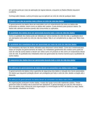 em grande parte por meio da aplicação de regras básicas, enquanto os Dados Mestre requerem
curadoria.
Conheça além desses, outros princípios que se aplicam ao ciclo de vida de qualquer dado:
Criação e uso são os pontos mais críticos no ciclo de vida dos dados
O gerenciamento de dados deve ser executado com um entendimento de como os dados são
produzidos ou obtidos, assim como os dados são usados. Custa dinheiro para produzir dados. Os
dados são valiosos somente quando são consumidos ou aplicados.
A qualidade dos dados deve ser gerenciada durante todo o ciclo de vida dos dados
Como a qualidade dos dados pode ser afetada por vários eventos do ciclo de vida, a qualidade deve
ser planejada como parte do ciclo de vida dos dados. Não é um complemento ou algo a ser 'feito mais
tarde'.
A qualidade dos metadados deve ser gerenciada por meio do ciclo de vida dos dados
Os metadados são tipos de dados utilizados para descrever outros dados. Como tal, é essencial para
todas as funções de gerenciamento de dados. Os metadados geralmente são criados como parte do
ciclo de vida de outros dados e devem ser vistos como um produto (e não como um subproduto) desse
ciclo de vida. A qualidade dos metadados deve ser gerenciada da mesma maneira que a qualidade de
outros dados.
A segurança dos dados deve ser gerenciada durante todo o ciclo de vida dos dados
Os esforços de gerenciamento de dados devem se concentrar nos dados mais críticos
O gerenciamento de dados inclui a garantia de segurança dos dados e redução dos riscos associados.
Os dados que requerem proteção devem ser protegidos por todo o ciclo de vida, desde a criação até o
descarte.
Os esforços de gerenciamento de dados devem se concentrar nos dados mais críticos
As organizações produzem muitos dados, muitos dos quais nunca são realmente usados. Tentar
gerenciar todos os dados não é possível nem desejável. O gerenciamento do ciclo de vida requer o
foco nos dados mais críticos de uma organização e a minimização do ROT de dados (ou seja, dados
redundantes, obsoletos ou triviais).
 