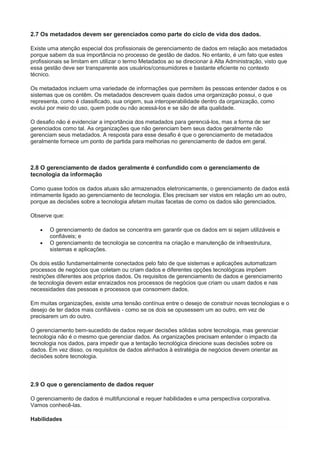 2.7 Os metadados devem ser gerenciados como parte do ciclo de vida dos dados.
Existe uma atenção especial dos profissionais de gerenciamento de dados em relação aos metadados
porque sabem da sua importância no processo de gestão de dados. No entanto, é um fato que estes
profissionais se limitam em utilizar o termo Metadados ao se direcionar à Alta Administração, visto que
essa gestão deve ser transparente aos usuários/consumidores e bastante eficiente no contexto
técnico.
Os metadados incluem uma variedade de informações que permitem às pessoas entender dados e os
sistemas que os contêm. Os metadados descrevem quais dados uma organização possui, o que
representa, como é classificado, sua origem, sua interoperabilidade dentro da organização, como
evolui por meio do uso, quem pode ou não acessá-los e se são de alta qualidade.
O desafio não é evidenciar a importância dos metadados para gerenciá-los, mas a forma de ser
gerenciados como tal. As organizações que não gerenciam bem seus dados geralmente não
gerenciam seus metadados. A resposta para esse desafio é que o gerenciamento de metadados
geralmente fornece um ponto de partida para melhorias no gerenciamento de dados em geral.
2.8 O gerenciamento de dados geralmente é confundido com o gerenciamento de
tecnologia da informação
Como quase todos os dados atuais são armazenados eletronicamente, o gerenciamento de dados está
intimamente ligado ao gerenciamento de tecnologia. Eles precisam ser vistos em relação um ao outro,
porque as decisões sobre a tecnologia afetam muitas facetas de como os dados são gerenciados.
Observe que:
 O gerenciamento de dados se concentra em garantir que os dados em si sejam utilizáveis e
confiáveis; e
 O gerenciamento de tecnologia se concentra na criação e manutenção de infraestrutura,
sistemas e aplicações.
Os dois estão fundamentalmente conectados pelo fato de que sistemas e aplicações automatizam
processos de negócios que coletam ou criam dados e diferentes opções tecnológicas impõem
restrições diferentes aos próprios dados. Os requisitos de gerenciamento de dados e gerenciamento
de tecnologia devem estar enraizados nos processos de negócios que criam ou usam dados e nas
necessidades das pessoas e processos que consomem dados.
Em muitas organizações, existe uma tensão contínua entre o desejo de construir novas tecnologias e o
desejo de ter dados mais confiáveis - como se os dois se opusessem um ao outro, em vez de
precisarem um do outro.
O gerenciamento bem-sucedido de dados requer decisões sólidas sobre tecnologia, mas gerenciar
tecnologia não é o mesmo que gerenciar dados. As organizações precisam entender o impacto da
tecnologia nos dados, para impedir que a tentação tecnológica direcione suas decisões sobre os
dados. Em vez disso, os requisitos de dados alinhados à estratégia de negócios devem orientar as
decisões sobre tecnologia.
2.9 O que o gerenciamento de dados requer
O gerenciamento de dados é multifuncional e requer habilidades e uma perspectiva corporativa.
Vamos conhecê-las.
Habilidades
 