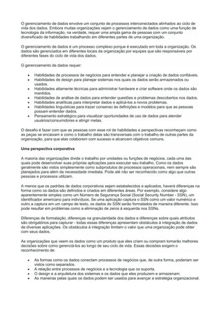 O gerenciamento de dados envolve um conjunto de processos interconectados alinhados ao ciclo de
vida dos dados. Embora muitas organizações vejam o gerenciamento de dados como uma função de
tecnologia da informação, na verdade, requer uma ampla gama de pessoas com um conjunto
diversificado de habilidades trabalhando em diferentes partes de uma organização.
O gerenciamento de dados é um processo complexo porque é executado em toda a organização. Os
dados são gerenciados em diferentes locais da organização por equipes que são responsáveis por
diferentes fases do ciclo de vida dos dados.
O gerenciamento de dados requer:
 Habilidades de processos de negócios para entender e planejar a criação de dados confiáveis.
 Habilidades de design para planejar sistemas nos quais os dados serão armazenados ou
usados.
 Habilidades altamente técnicas para administrar hardware e criar software onde os dados são
mantidos.
 Habilidades de análise de dados para entender questões e problemas descobertos nos dados.
 Habilidades analíticas para interpretar dados e aplicá-los a novos problemas.
 Habilidades linguísticas para trazer consenso às definições e modelos para que as pessoas
possam entender dados.
 Pensamento estratégico para visualizar oportunidades de uso de dados para atender
usuários/consumidores e atingir metas.
O desafio é fazer com que as pessoas com esse rol de habilidades e perspectivas reconheçam como
as peças se encaixam e como o trabalho delas são transversais com o trabalho de outras partes da
organização, para que elas colaborem com sucesso e alcancem objetivos comuns.
Uma perspectiva corporativa
A maioria das organizações divide o trabalho por unidades ou funções de negócios, cada uma das
quais pode desenvolver suas próprias aplicações para executar seu trabalho. Como os dados
geralmente são vistos simplesmente como subprodutos de processos operacionais, nem sempre são
planejados para além da necessidade imediata. Pode até não ser reconhecido como algo que outras
pessoas e processos utilizam.
A menos que os padrões de dados corporativos sejam estabelecidos e aplicados, haverá diferenças na
forma como os dados são definidos e criados em diferentes áreas. Por exemplo, considere algo
aparentemente simples como um Número de Segurança Social (Social Security Number - SSN), um
identificador americano para indivíduos. Se uma aplicação captura o SSN como um valor numérico e
outro a captura em um campo de texto, os dados do SSN serão formatados de maneira diferente. Isso
pode resultar em problemas como a eliminação de zeros à esquerda nos SSNs.
Diferenças de formatação, diferenças na granularidade dos dados e diferenças sobre quais atributos
são obrigatórios para capturar - todas essas diferenças apresentam obstáculos à integração de dados
de diversas aplicações. Os obstáculos à integração limitam o valor que uma organização pode obter
com seus dados.
As organizações que veem os dados como um produto que eles criam ou compram tomarão melhores
decisões sobre como gerenciá-los ao longo de seu ciclo de vida. Essas decisões exigem o
reconhecimento de:
 As formas como os dados conectam processos de negócios que, de outra forma, poderiam ser
vistos como separados.
 A relação entre processos de negócios e a tecnologia que os suporta.
 O design e a arquitetura dos sistemas e os dados que eles produzem e armazenam.
 As maneiras pelas quais os dados podem ser usados para avançar a estratégia organizacional.
 