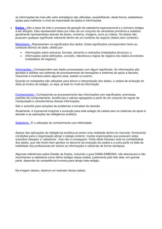 as informações de mais alto valor estratégico são utilizadas, possibilitando, desta forma, estabelecer
ações para melhorar o nível da maturidade de dados e informações.
 Dados - São a base de todo o processo de geração da sabedoria organizacional e o primeiro estágio
a ser atingido. Eles representam fatos por meio de um conjunto de caracteres primitivos e isolados,
geralmente representados através de textos, números, imagens, sons ou vídeos. Os dados não
possuem qualquer significado relevante dentro de um contexto de negócio (dados sem contexto).
Metadados - Representam os significados dos dados. Estes significados correspondem tanto ao
conteúdo técnico do dado, obtido por:
 informações sobre estrutura, formato, tamanho e restrições (metadados técnicos); e
 informações sobre definições, conceito, relevância e regras de negócio dos dados envolvidos
(metadados de negócio).
Informações - Correspondem aos dados processados com algum significado. As informações são
geradas e obtidas nos sistemas de processamento de transações e sistemas de apoio à decisão,
reduzindo a incerteza sobre alguma coisa, estado ou evento.
Quando os metadados são utilizados para leitura e interpretação dos dados, a cadeia de evolução do
dado já mudou de estágio, ou seja, já está no nível da informação.
Conhecimento - Corresponde ao processamento das informações com significados, premissas,
padrões de comportamento, tendências e valores agregados a partir de um conjunto de regras de
manipulação e características dessas informações.
São o subsídio para soluções de problemas e tomadas de decisão.
Atualmente, é impossível imaginar a evolução para este estágio da cadeia sem os sistemas de apoio à
decisão e as aplicações de inteligência analítica.
Sabedoria - É a utilização do conhecimento com efetividade.
Apesar das aplicações de inteligência analítica já serem uma realidade dentro do mercado, fornecendo
condições para a organização atingir o estágio anterior, muitas organizações que possuem estes
subsídios desejam a “sabedoria”, mas não a conseguem. Parte deste fracasso está na confiabilidade
dos dados, que não foram bem geridos no decorrer da evolução da cadeia e a outra parte na falta de
habilidade dos profissionais em extrair as informações e utilizá-las de forma vantajosa.
Algumas referências sobre Gestão de Dados, incluindo o guia DAMA-DMBOK©, não descrevem e não
reconhecem a sabedoria como último estágio dessa cadeia, justamente pelo fato dela, em grande
parte, depender da competência humana para atingir este estágio.
Na imagem abaixo, observe um exemplo dessa cadeia:
 