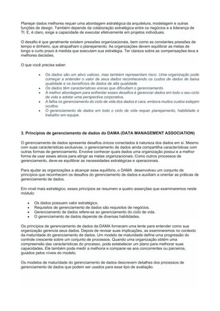 Planejar dados melhores requer uma abordagem estratégica da arquitetura, modelagem e outras
funções de design. Também depende da colaboração estratégica entre os negócios e a liderança de
TI. E, é claro, exige a capacidade de executar efetivamente em projetos individuais.
O desafio é que geralmente existem pressões organizacionais, bem como as constantes pressões de
tempo e dinheiro, que atrapalham o planejamento. As organizações devem equilibrar as metas de
longo e curto prazo à medida que executam sua estratégia. Ter clareza sobre as compensações leva a
melhores decisões.
O que você precisa saber:
 Os dados são um ativo valioso, mas também representam risco. Uma organização pode
começar a entender o valor de seus dados reconhecendo os custos de dados de baixa
qualidade e os benefícios de dados de alta qualidade.
 Os dados têm características únicas que dificultam o gerenciamento.
 A melhor abordagem para enfrentar esses desafios é gerenciar dados em todo o seu ciclo
de vida e adotar uma perspectiva corporativa.
 A falha no gerenciamento do ciclo de vida dos dados é cara, embora muitos custos estejam
ocultos.
 O gerenciamento de dados em todo o ciclo de vida requer planejamento, habilidade e
trabalho em equipe.
3. Princípios de gerenciamento de dados do DAMA (DATA MANAGEMENT ASSOCIATION)
O gerenciamento de dados apresenta desafios únicos conectados à natureza dos dados em si. Mesmo
com suas características exclusivas, o gerenciamento de dados ainda compartilha características com
outras formas de gerenciamento. Envolve conhecer quais dados uma organização possui e a melhor
forma de usar esses ativos para atingir as metas organizacionais. Como outros processos de
gerenciamento, deve-se equilibrar as necessidades estratégicas e operacionais.
Para ajudar as organizações a alcançar esse equilíbrio, o DAMA desenvolveu um conjunto de
princípios que reconhecem os desafios do gerenciamento de dados e auxiliam a orientar as práticas de
gerenciamento de dados.
Em nível mais estratégico, esses princípios se resumem a quatro asserções que examinaremos neste
módulo:
 Os dados possuem valor estratégico.
 Requisitos de gerenciamento de dados são requisitos de negócios.
 Gerenciamento de dados refere-se ao gerenciamento do ciclo de vida.
 O gerenciamento de dados depende de diversas habilidades.
Os princípios de gerenciamento de dados da DAMA fornecem uma lente para entender como sua
organização gerencia seus dados. Depois de revisar suas implicações, as examinaremos no contexto
da maturidade do gerenciamento de dados. Um modelo de maturidade define uma progressão do
controle crescente sobre um conjunto de processos. Quando uma organização obtém uma
compreensão das características do processo, pode estabelecer um plano para melhorar suas
capacidades. Ele também pode medir a melhoria e comparar-se aos concorrentes ou parceiros,
guiados pelos níveis do modelo.
Os modelos de maturidade do gerenciamento de dados descrevem detalhes dos processos de
gerenciamento de dados que podem ser usados para esse tipo de avaliação.
 