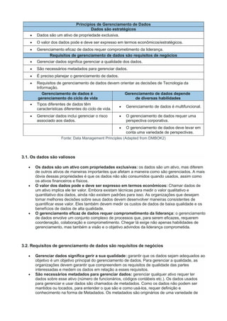 Princípios de Gerenciamento de Dados
Dados são estratégicos
 Dados são um ativo de propriedade exclusiva.
 O valor dos dados pode e deve ser expresso em termos econômicos/estratégicos.
 Gerenciamento eficaz de dados requer comprometimento da liderança.
Requisitos de gerenciamento de dados são requisitos de negócios
 Gerenciar dados significa gerenciar a qualidade dos dados.
 São necessários metadados para gerenciar dados.
 É preciso planejar o gerenciamento de dados.
 Requisitos de gerenciamento de dados devem orientar as decisões de Tecnologia da
Informação.
Gerenciamento de dados é
gerenciamento do ciclo de vida
Gerenciamento de dados depende
de diversas habilidades
 Tipos diferentes de dados têm
características diferentes do ciclo de vida.
 Gerenciamento de dados é multifuncional.
 Gerenciar dados inclui gerenciar o risco
associado aos dados.
 O gerenciamento de dados requer uma
perspectiva corporativa.
 O gerenciamento de dados deve levar em
conta uma variedade de perspectivas.
Fonte: Data Management Principles (Adapted from DMBOK2)
3.1. Os dados são valiosos
 Os dados são um ativo com propriedades exclusivas: os dados são um ativo, mas diferem
de outros ativos de maneiras importantes que afetam a maneira como são gerenciados. A mais
óbvia dessas propriedades é que os dados não são consumidos quando usados, assim como
os ativos financeiros e físicos.
 O valor dos dados pode e deve ser expresso em termos econômicos: Chamar dados de
um ativo implica ele ter valor. Embora existam técnicas para medir o valor qualitativo e
quantitativo dos dados, ainda não existem padrões para isso. As organizações que desejam
tomar melhores decisões sobre seus dados devem desenvolver maneiras consistentes de
quantificar esse valor. Eles também devem medir os custos de dados de baixa qualidade e os
benefícios de dados de alta qualidade.
 O gerenciamento eficaz de dados requer comprometimento da liderança: o gerenciamento
de dados envolve um conjunto complexo de processos que, para serem eficazes, requerem
coordenação, colaboração e comprometimento. Chegar lá exige não apenas habilidades de
gerenciamento, mas também a visão e o objetivo advindos da liderança comprometida.
3.2. Requisitos de gerenciamento de dados são requisitos de negócios
 Gerenciar dados significa gerir a sua qualidade: garantir que os dados sejam adequados ao
objetivo é um objetivo principal do gerenciamento de dados. Para gerenciar a qualidade, as
organizações devem garantir que compreendem os requisitos de qualidade das partes
interessadas e medem os dados em relação a esses requisitos.
 São necessários metadados para gerenciar dados: gerenciar qualquer ativo requer ter
dados sobre esse ativo (número de funcionários, códigos contábeis etc.). Os dados usados
para gerenciar e usar dados são chamados de metadados. Como os dados não podem ser
mantidos ou tocados, para entender o que são e como usá-los, requer definição e
conhecimento na forma de Metadados. Os metadados são originários de uma variedade de
 