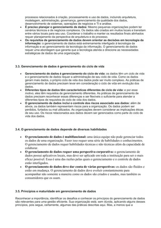 processos relacionados à criação, processamento e uso de dados, incluindo arquitetura,
modelagem, administração, governança, gerenciamento da qualidade dos dados,
desenvolvimento de sistemas, operações de negócios e TI e análise.
 É preciso planejar o gerenciamento de dados: Mesmo pequenas organizações podem ter
cenários técnicos e de negócios complexos. Os dados são criados em muitos locais e transitam
entre vários locais para seu uso. Coordenar o trabalho e manter os resultados finais alinhados
requer planejamento da perspectiva de arquitetura e do processo.
 Os requisitos de gerenciamento de dados devem orientar as decisões em tecnologia da
informação: o gerenciamento de dados está extremamente interligado à tecnologia da
informação e ao gerenciamento da tecnologia da informação. O gerenciamento de dados
requer uma abordagem que garanta que a tecnologia atenda e direcione as necessidades
estratégicas de dados de uma organização.
3.3. Gerenciamento de dados é gerenciamento do ciclo de vida
 Gerenciamento de dados é gerenciamento do ciclo de vida: os dados têm um ciclo de vida
e o gerenciamento de dados requer a administração de seu ciclo de vida. Como os dados
geram mais dados, o próprio ciclo de vida dos dados pode ser muito complexo. As práticas de
gerenciamento de dados precisam levar em consideração o ciclo de vida em evolução dos
dados.
 Diferentes tipos de dados têm características diferentes de ciclo de vida: e por esse
motivo, eles têm requisitos de gerenciamento diferentes. As práticas de gerenciamento de
dados precisam reconhecer essas diferenças e ser flexíveis o suficiente para atender a
diferentes tipos de requisitos do ciclo de vida dos dados.
 O gerenciamento de dados inclui o controle dos riscos associado aos dados: além de
ativos, os dados também representam riscos para a organização. Os dados podem ser
perdidos, furtados ou mal utilizados. As organizações devem considerar as implicações éticas
de seu uso. Os riscos relacionados aos dados devem ser gerenciados como parte do ciclo de
vida dos dados.
3.4. O gerenciamento de dados depende de diversas habilidades
 O gerenciamento de dados é multifuncional: uma única equipe não pode gerenciar todos
os dados de uma organização. Fazer isso requer uma série de habilidades e conhecimentos.
O gerenciamento de dados requer habilidades técnicas e não técnicas além da capacidade de
colaborar.
 O gerenciamento de dados requer uma perspectiva corporativa: o gerenciamento de
dados possui aplicativos locais, mas deve ser aplicado em toda a instituição para ser o mais
eficaz possível. Essa é uma das razões pelas quais o gerenciamento e o controle de dados
estão interligados.
 O gerenciamento de dados deve dar conta de várias perspectivas: os dados são fluidos e
estão em mudança. O gerenciamento de dados deve evoluir constantemente para
acompanhar não somente a maneira como os dados são criados e usados, mas também os
consumidores que os usam.
3.5. Princípios e maturidade em gerenciamento de dados
Reconhecer a importância, identificar os desafios e conhecer os princípios do gerenciamento de dados
são relevantes para uma gestão eficiente. Sua organização está, sem dúvida, aplicando alguns desses
princípios, pois segue, certamente, algumas das práticas descritas aqui. Mas, a menos que a
 